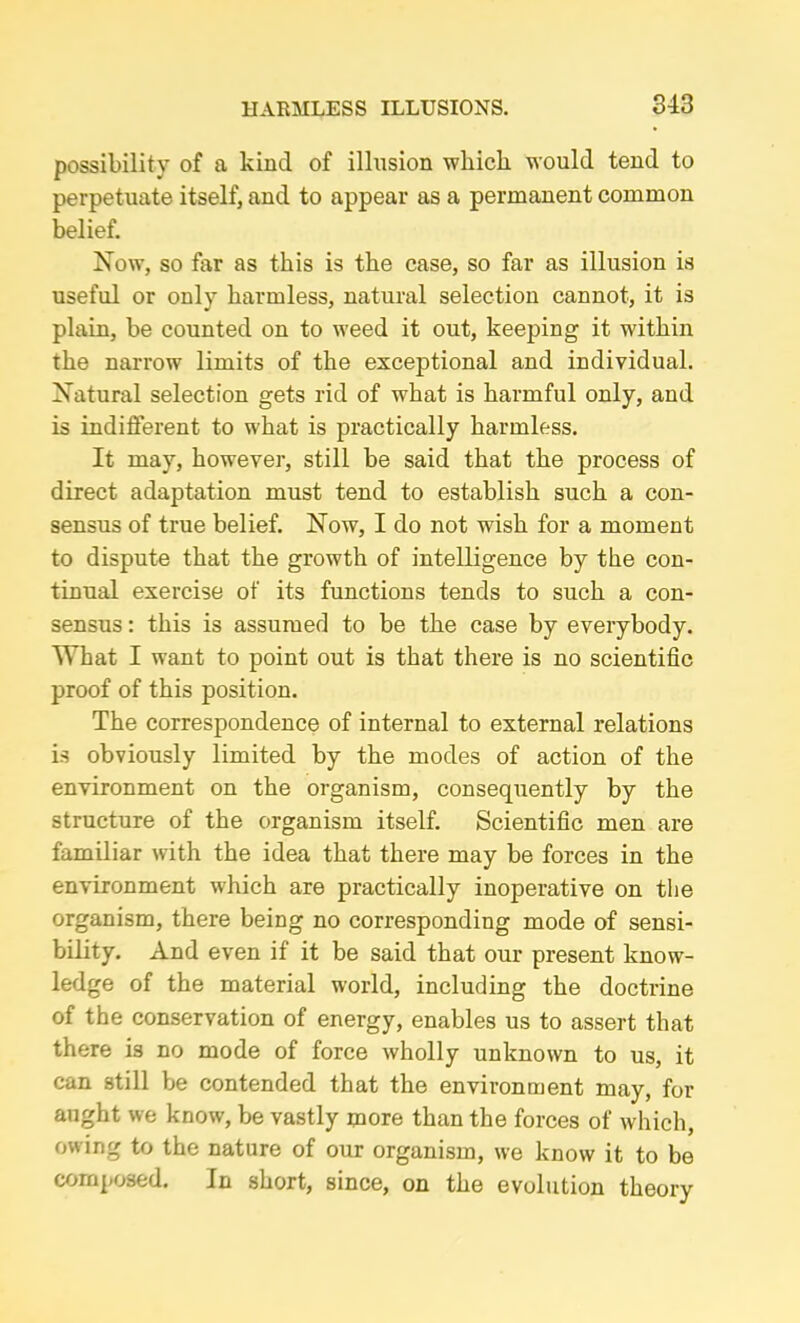 possibility of a kind of illusion which would tend to perpetuate itself, and to appear as a permanent common belief. Now, so far as this is the case, so far as illusion is useful or only harmless, natural selection cannot, it is plain, be counted on to weed it out, keeping it within the narrow limits of the exceptional and individual. Natural selection gets rid of what is harmful only, and is indifferent to what is practically harmless. It may, however, still be said that the process of direct adaptation must tend to establish such a con- sensus of true belief. Now, I do not wish for a moment to dispute that the growth of intelligence by the con- tinual exercise of its functions tends to such a con- sensus : this is assumed to be the case by everybody. What I want to point out is that there is no scientific proof of this position. The correspondence of internal to external relations is obviously limited by the modes of action of the environment on the organism, consequently by the structure of the organism itself. Scientific men are familiar with the idea that there may be forces in the environment which are practically inoperative on the organism, there being no corresponding mode of sensi- bility. And even if it be said that our present know- ledge of the material world, including the doctrine of the conservation of energy, enables us to assert that there is no mode of force wholly unknown to us, it can still be contended that the environment may, for aught we know, be vastly more than the forces of which, owing to the nature of our organism, we know it to be composed. In short, since, on the evolution theory