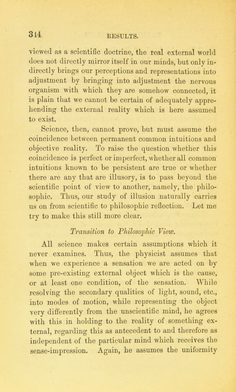 viewed as a scientific doctrine, the real external world does not directly mirror itself in our minds, but only in- directly brings our perceptions and representations into adjustment by bringing into adjustment the nervous organism with which they are somehow connected, it is plain that we cannot be certain of adequately appre- hending the external reality which is here assumed to exist. Science, then, cannot prove, but must assume the coincidence between permanent common intuitions and objective reality. To raise the question whether this coincidence is perfect or imperfect, whether all common intuitions known to be persistent are true or whether there are any that are illusory, is to pass beyond the scientific point of view to another, namely, the philo- sophic. Thus, our study of illusion naturally carries us on from scientific to philosophic reflection. Let me try to make this still more clear. Transition to Philosophic View. All science makes certain assumptions which it never examines. Thus, the physicist assumes that when we experience a sensation we are acted on by some pre-existing external object which is the cause, or at least one condition, of the sensation. While resolving the secondary qualities of light, sound, etc., into modes of motion, while representing the object very differently from the unscientific mind, he agrees with this in holding to the reality of something ex- ternal, regarding this as antecedent to and therefore as independent of the particular mind which receives the sense-impression. Again, he assumes the uniformity
