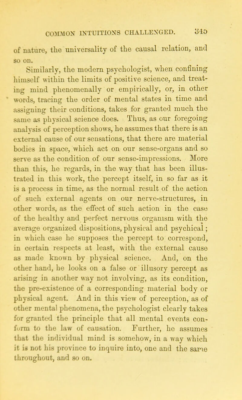 COMMON INTUITIONS CHALLENGED. iHO of nature, the universality of the causal relation, and so on. Similarly, the modern psychologist, when confining himself within the limits of positive science, and treat- ing mind phenomenally or empirically, or, in other words, tracing the order of mental states in time and assigning their conditions, takes for granted, much the same as physical science does. Thus, as our foregoing analysis of perception shows, he assumes that there is an external cause of our sensations, that there are material bodies in space, which act on our sense-organs and so serve as the condition of our sense-impressions. More than this, he regards, in the way that has been illus- trated in this work, the percept itself, in so far as it is a process in time, as the normal result of the action of such external agents on our nerve-structures, in other words, as the effect of such action in the case of the healthy and perfect nervous organism with the average organized dispositions, physical and psychical; in which case he supposes the percept to correspond, in certain respects at least, with the external cause as made known by physical science. And, on the other hand, he looks on a false or illusory percept as arising in another way not involving, as its condition, the pre-existence of a corresponding material body or physical agent. And in this view of perception, as of other mental phenomena, the psychologist clearly takes for granted the principle that all mental events con- form to the law of causation. Further, he assumes that the individual mind is somehow, in a way which it is not his province to inquire into, one and the same throughout, and so on.