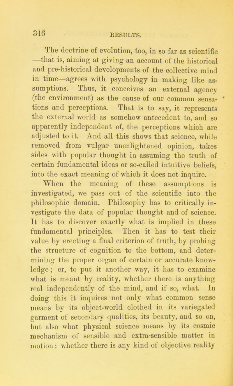 The doctrine of evolution, too, in so far as scientific —that is, aiming at giving an account of the historical and pre-historical developments of the collective mind in time—agrees with psychology in making like as- sumptions. Thus, it conceives an external agency (the environment) as the cause of our common sensa- tions and perceptions. That is to say, it represents the external world as somehow antecedent to, and so apparently independent of, the perceptions which are adjusted to it. And all this shows that science, while removed from vulgar unenlightened opinion, takes sides with popular thought in assuming the truth of certain fundamental ideas or so-called intuitive beliefs, into the exact meaning of which it does not inquire. When the meaning of these assumptions is investigated, we pass out of the scientific into the philosophic domain. Philosophy has to critically in- vestigate the data of popular thought and of science. It has to discover exactly what is implied in these fundamental principles. Then it has to test their value by erecting a final criterion of truth, by probing the structure of cognition to the bottom, and deter- mining the proper organ of certain or accurate know- ledge ; or, to put it another way, it has to examine what is meant by reality, whether there is anything real independently of the mind, and if so, what. In doing this it inquires not only what common sense means by its object-world clothed in its variegated garment of secondary qualities, its beauty, and so on, but also what physical science means by its cosmic mechanism of sensible and extra-sensible matter in motion: whether there is any kind of objective reality