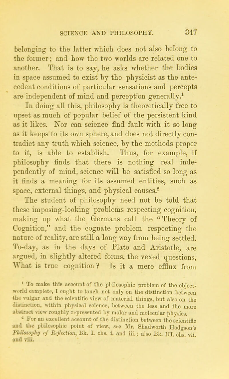 belonging to the latter which does not also belong to the former; and how the two worlds are related one to another. That is to say, he asks whether the bodies in space assumed to exist by the physicist as the ante- cedent conditions of particular sensations and percepts are independent of mind and perception generally.1 In doing all this, philosophy is theoretically free to upset as much of popular belief of the persistent kind as it likes. Nor can science find fault with it so long as it keeps to its own sphere, and does not directly con- tradict any truth which science, by the methods proper to it, is able to establish. Thus, for example, if philosophy finds that there is nothing real inde- pendently of mind, science w'ill be satisfied so long as it finds a meaning for its assumed entities, such as space, external things, and physical causes.2 The student of philosophy need not be told that these imposing-looking problems respecting cognition, making up what the Germans call the “ Theory of Cognition,” and the cognate problem respecting the nature of reality, are still a long way from being settled. To-day, as in the days of Plato and Aristotle, are argued, in slightly altered forms, the vexed questions, What is true cognition ? Is it a mere efflux from 1 To make this account of the philosophic problem of the object- world complete, I ought to touch not only on the distinction between the vulgar and the scientific view of material things, but also on the distinction, within physical science, between the less and the more abstract view roughly represented by molar and molecular physics. 1 For an excellent account of the distinction between the scientific and the philosophic point of view, see Mr. Shadworth Hodgson’s Fhilonoj/hy of Inflection, Ilk. L clis. i. and iii.; also JBk. III. cha. vii. and viii.