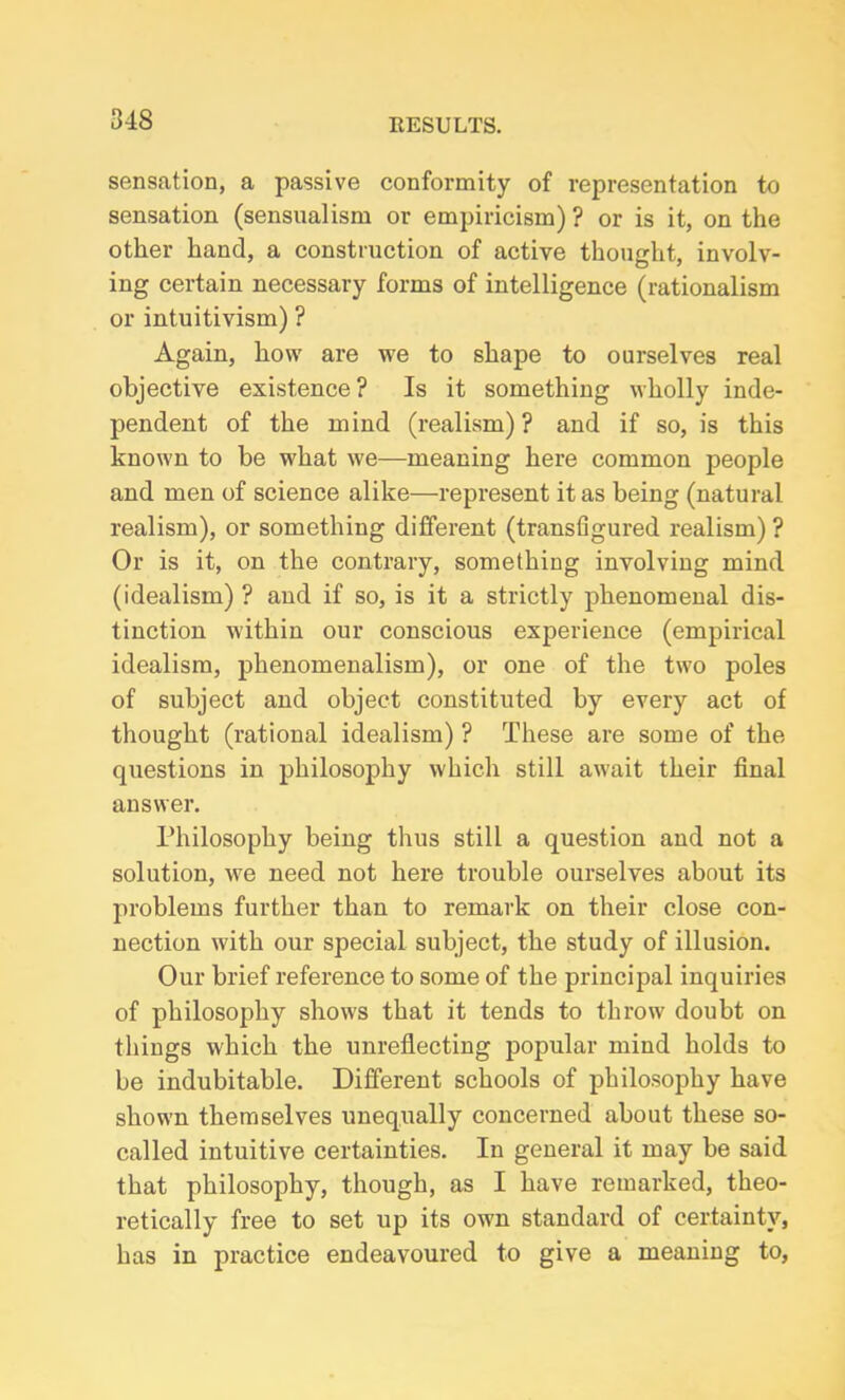 sensation, a passive conformity of representation to sensation (sensualism or empiricism) ? or is it, on the other hand, a construction of active thought, involv- ing certain necessary forms of intelligence (rationalism or intuitivism) ? Again, how are we to shape to ourselves real objective existence? Is it something wholly inde- pendent of the mind (realism)? and if so, is this known to be what we—meaning here common people and men of science alike—represent it as being (natural realism), or something different (transfigured realism) ? Or is it, on the contrary, something involving mind (idealism) ? aud if so, is it a strictly phenomenal dis- tinction within our conscious experience (empirical idealism, phenomenalism), or one of the two poles of subject and object constituted by every act of thought (rational idealism) ? These are some of the questions in philosophy which still await their final answer. Philosophy being thus still a question and not a solution, we need not here trouble ourselves about its problems further than to remark on their close con- nection with our special subject, the study of illusion. Our brief reference to some of the principal inquiries of philosophy shows that it tends to throw doubt on things which the unreflecting popular mind holds to be indubitable. Different schools of philosophy have shown themselves unequally concerned about these so- called intuitive certainties. In general it may be said that philosophy, though, as I have remarked, theo- retically free to set up its own standard of certainty, has in practice endeavoured to give a meaning to,