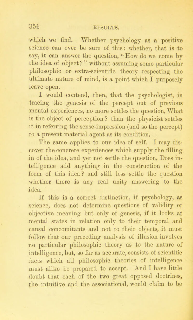 which we find. Whether psychology as a positive science can ever be sure of this: whether, that is to say, it can answer the question, “ How do we come by the idea of object ? ” without assuming some particular philosophic or extra-scientific theory respecting the ultimate nature of mind, is a point which I purposely leave open. I would contend, then, that the psychologist, in tracing the genesis of the percept out of previous mental experiences, no more settles the question, What is the object of perception ? than the physicist settles it in referring the sense-impression (and so the percept) to a present material agent as its condition. The same applies to our idea of self. I may dis- cover the concrete experiences which supply the filling in of the idea, and yet not settle the question, Does in- telligence add anything in the construction of the form of this idea? and still less settle the question whether there is any real unity answering to the idea. If this is a correct distinction, if psychology, as science, does not determine questions of validity or objective meaning but only of genesis, if it looks at mental states in relation only to their temporal and causal concomitants and not to their objects, it must follow that our preceding analysis of illusion involves no particular philosophic theory as to the nature of intelligence, but, so far as accurate, consists of scientific facts which all philosophic theories of intelligence must alike be prepared to accept. And I have little doubt that each of the two great opposed doctrines, the intuitive and the associational, would claim to be