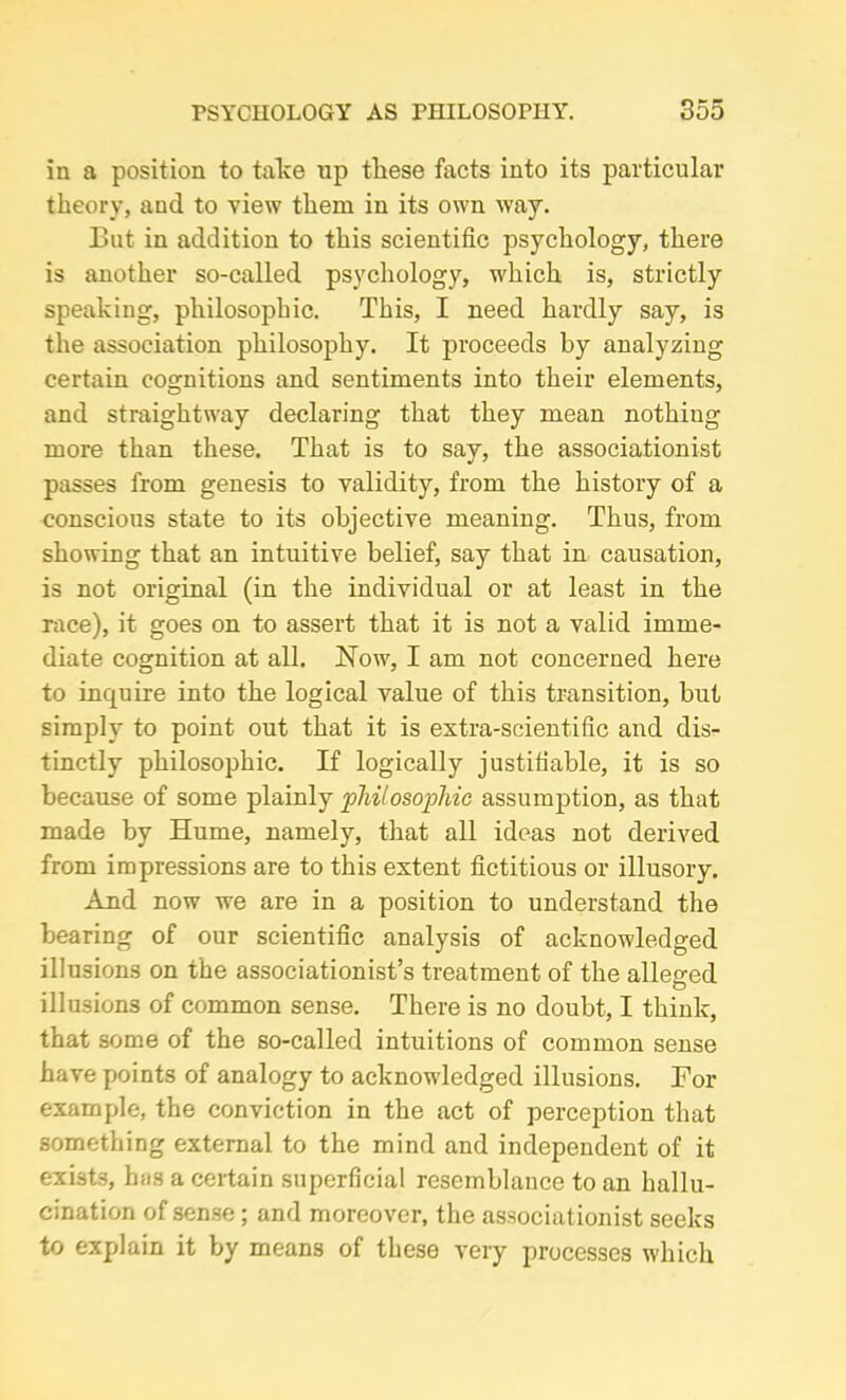 in a position to take up these facts into its particular theory, and to view them in its own way. But in addition to this scientific psychology, there is another so-called psychology, which is, strictly speaking, philosophic. This, I need hardly say, is the association philosophy. It proceeds by analyzing certain cognitions and sentiments into their elements, and straightway declaring that they mean nothiug more than these. That is to say, the associationist passes from genesis to validity, from the history of a conscious state to its objective meaning. Thus, from showing that an intuitive belief, say that in causation, is not original (in the individual or at least in the race), it goes on to assert that it is not a valid imme- diate cognition at all. Now, I am not concerned here to inquire into the logical value of this transition, but simply to point out that it is extra-scientific and dis- tinctly philosophic. If logically justifiable, it is so because of some plainly 'philosophic assumption, as that made by Hume, namely, that all ideas not derived from impressions are to this extent fictitious or illusory. And now we are in a position to understand the bearing of our scientific analysis of acknowledged illusions on the associationist’s treatment of the alleged illusions of common sense. There is no doubt, I think, that some of the so-called intuitions of common sense have points of analogy to acknowledged illusions. For example, the conviction in the act of perception that something external to the mind and independent of it exists, has a certain superficial resemblance to an hallu- cination of sense; and moreover, the associationist seeks to explain it by means of these very processes which