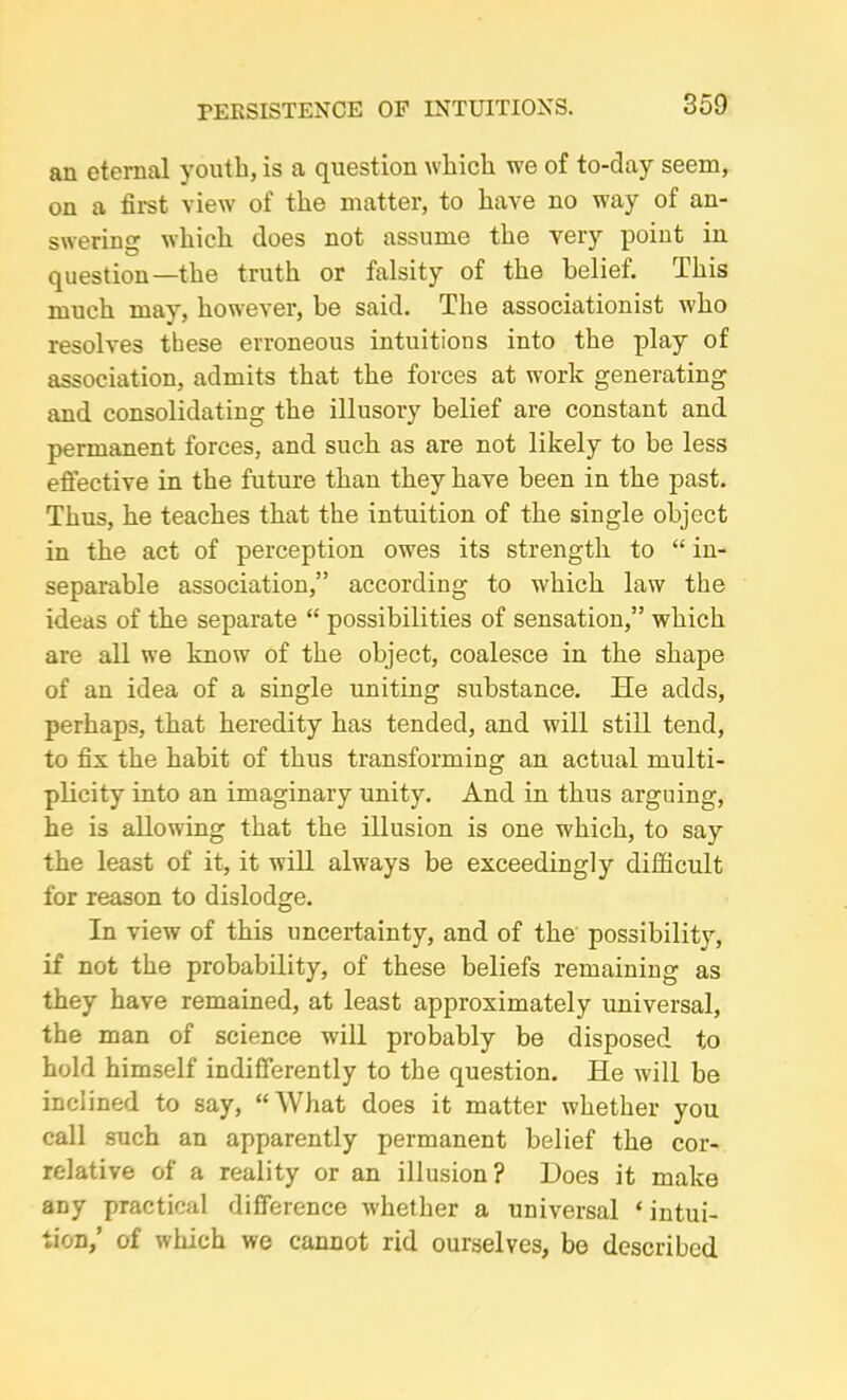 an eternal youth, is a question which we of to-day seem, on a first view of the matter, to have no way of an- swering which does not assume the very point in question—the truth or falsity of the belief. This much may, however, be said. The associationist who resolves these erroneous intuitions into the play of association, admits that the forces at work generating and consolidating the illusory belief are constant and permanent forces, and such as are not likely to be less effective in the future than they have been in the past. Thus, he teaches that the intuition of the single object in the act of perception owes its strength to “ in- separable association,” according to which law the ideas of the separate “ possibilities of sensation,” which are all we know of the object, coalesce in the shape of an idea of a single uniting substance. He adds, perhaps, that heredity has tended, and will still tend, to fix the habit of thus transforming an actual multi- plicity into an imaginary unity. And in thus arguing, he is allowing that the illusion is one which, to say the least of it, it will always be exceedingly difficult for reason to dislodge. In view of this uncertainty, and of the possibility, if not the probability, of these beliefs remaining as they have remained, at least approximately universal, the man of science will probably be disposed to hold himself indifferently to the question. He will be inclined to say, “What does it matter whether you call such an apparently permanent belief the cor- relative of a reality or an illusion? Does it make any practical difference whether a universal ‘ intui- tion,’ of which we cannot rid ourselves, be described