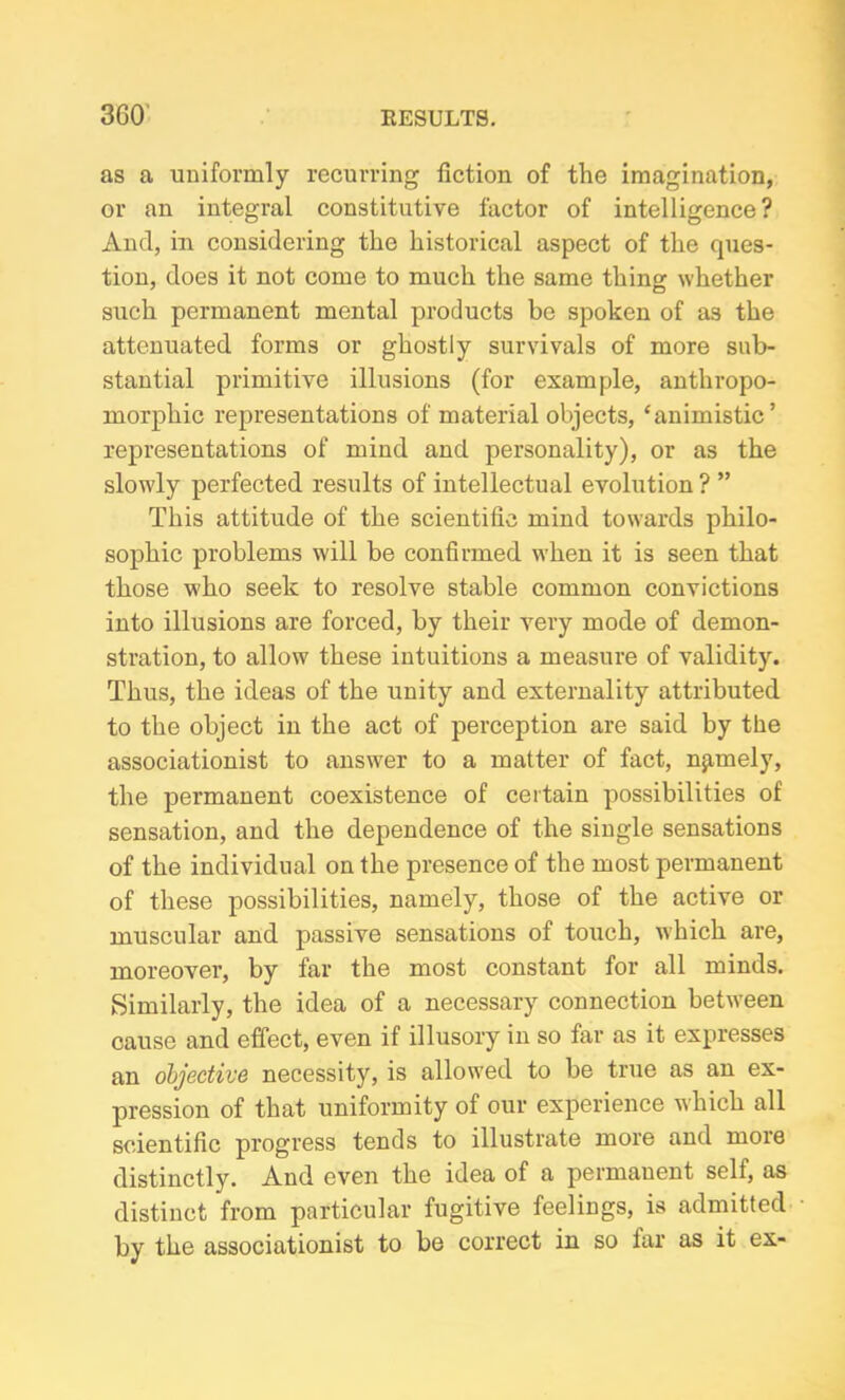 as a uniformly recurring fiction of the imagination, or an integral constitutive factor of intelligence? And, in considering the historical aspect of the ques- tion, does it not come to much the same thing whether such permanent mental products be spoken of as the attenuated forms or ghostly survivals of more sub- stantial primitive illusions (for example, anthropo- morphic representations of material objects, ‘animistic’ representations of mind and personality), or as the slowly perfected results of intellectual evolution ? ” This attitude of the scientific mind towards philo- sophic problems will be confirmed when it is seen that those who seek to resolve stable common convictions into illusions are forced, by their very mode of demon- stration, to allow these intuitions a measure of validity. Thus, the ideas of the unity and externality attributed to the object in the act of perception are said by the associationist to answer to a matter of fact, namely, the permanent coexistence of certain possibilities of sensation, and the dependence of the single sensations of the individual on the presence of the most permanent of these possibilities, namely, those of the active or muscular and passive sensations of touch, which are, moreover, by far the most constant for all minds. Similarly, the idea of a necessary connection between cause and effect, even if illusory in so far as it expresses an objective necessity, is allowed to be true as an ex- pression of that uniformity of our experience which all scientific progress tends to illustrate more and moie distinctly. And even the idea of a permanent sell, as distinct from particular fugitive feelings, is admitted by the associationist to be correct in so far as it ex-