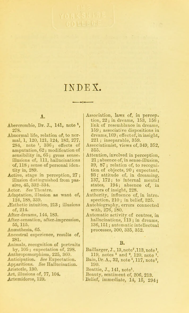 INDEX A. Abercrombie, Dr. J., 141, note *, 27S. Abnormal life, relation of, to nor- mal, 1, 120,121, 124, 182, 277, 2S4, note *, 336; effects of amputation, 62; modification of sensibility in, 65; gross sense- illusions of, 111, hallucinations of, 118 ; sense of personal iden- tity in, 289. Active, stage in perception, 27 ; illusion distinguished from pas- sive, 45, 332-334. Actor. See Theatre. Adaptation, illusion as 'want of, 124, 188, 339. iEsthetic intuition, 213 ; illusions of, 214. After-dreams, 144, 183. After-sensation, after-impression, 55,115. Anaesthesia, 65. Ancestral experience, results of, 281. Animals, recognition of portraits by, 105 ; expectation of, 298. Anthropomorphism, 225, 360. Anticipation. See Expectation. Apparitions. See Hallucination. Aristotle, 130. Art, illusions of, 77, 104. Artemidoros, 129. Association, laws of, in percep- tion, 22; in dreams, 153, 156 ; link of resemblance in dreams, 159 ; associative dispositions in dreams, 169; effect of, in insight, 221 ; inseparable, 359. Associationist, views of, 349, 352, 355. Attention, involved in perception, 21; absence of, in sense-illusion, 39, 87 ; relation of, to recogni- tion of objects, 90 ; expectant, 93;' attitude of, in dreaming, 137, 172; to internal mental states, 194; absence of, in errors of insight, 228. Authority, influence of, in intro, spection, 210; in belief, 325. Autobiography, errors connected with, 276, 280. Automatic activity of centres, in hallucinations, 113 ; in dreams, 136,151; automatic intellectual processes, 300, 335, 352. B. Baillarger, J., 13,note1,113, note*, 119, notes 1 and 2, 120, note *. Bain,Dr. A., 32, note *, 117, note2, 190. Beattie, J., 141, note1. Beauty, sentiment of, 206, 213. Belief, immediate, 14, 15, 294 j