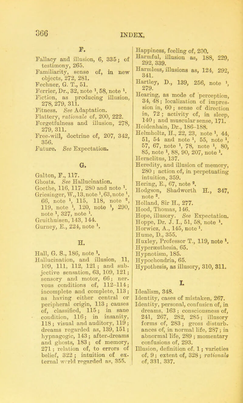 066 F. Fallacy and illusion, 6, 335; of testimony, 265. Familiarity, sense of, in new objects, 272, 281. Fechner, G. T., 51. Ferrier, Dr., 32, note ', 58, note l. Fiction, as producing illusion, 278, 279, 311. Fitness. See Adaptation. Flattery, rationale of, 200, 222. Forgetfulness and illusion, 278, 279, 311. Free-will, doctrine of, 207, 342, 356. Future. See Expectation. G. Gal ton, F., 117. Ghosts. See Hallucination. Goethe, 116, 117, 280 and note '. Griesinger, W., 13,note ',63,0016 ’, 66, note ', 115, 118, note 2, 119, note ', 120, note 290, note ', 327, note *. Gruithuisen, 143, 144. Gurney, E., 224, note H. Hall, G. S., 186, note '. Hallucination, and illusion, 11, 109, 111, 112, 121 ; and sub- jective sensation, 63, 109, 121; sensory and motor, 66; ner- vous conditions of, 112-114; incomplete and complete, 113; as having either central or peripheral origin, 113 ; causes of, classified, 115; in sane condition, 116; in insanity, 118 ; visual and auditory, 119 ; dreams regai'ded as, 139, 151; hypnagogic, 143; after-dreams and ghosts, 183 ; of memory, 271; relation of, to errors of belief, 322 ; intuition of ex- ternal world regarded as, 355. Happiness, feeling of, 200. Harmful, illusion as, 188, 229, 292, 339. Harmless, illusions as, 124, 292, 341. Hartley, D., 139, 256, note >, 279. Hearing, as mode of perception, 34, 48; localization of impres- sion in, 60 ; sense of direction in, 72; activity of, in sleep, 140; and muscular sense, 171. Heidenhain, Dr., 186-188. Helmholtz, H., 22, 23, note ', 44, 51, 54 and note ', 55, note *, 57, 67, note ', 78, note ', 80, 85, note ', 88, 90, 207, note '. Heraclitus, 137. Heredity, and illusion of memory, 280 ; action of, in perpetuating intuition, 359. Hering, E., 67, note 2. Hodgson, Shad worth H., 347, note 2. Holland, Sir H., 277. Hood, Thomas, 146. Hope, illusory. See Expectation. Hoppe, Dr. J. I., 51, 58, note '. Horwicz, A., 145, note '. Hume, D., 355. Huxley, Professor T., 119, note *. Hyperaesthesia, 65. Hypnotism, 185. Hypochondria, 65. Hypothesis, as illusory, 310, 311. L Idealism, 348. Identity, cases of mistaken, 267. Identity, personal, confusion of, in dreams, 163 ; consciousness of, 241, 267, 2S2, 285; illusory forms of, 283 ; gross disturb- ances of, in normal life, 287; in abnormal life, 289 ; momentary confusions of, 293. Illusion, definition of. 1; varieties of, 9 ; extent of, 328 ; rationale of, 331, 337.