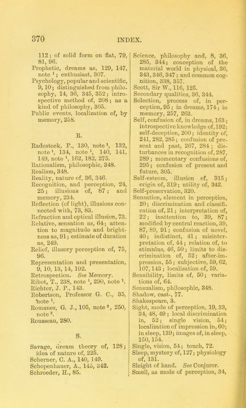 112; of solid form on flat, 79, 81, 96. Prophetic, dreams as, 129, 147, note 1; enthusiast, 307. Psychology, popular and scientific, 9,10; distinguished from philo- sophy, 14, 36, 345, 352; intro- spective method of, 208; as a kind of philosophy, 305. Public events, localization of, by memory, 258. E. Eadestock, P., 130, note', 132, note *, 134, note ', 140, 141, 149, note *, 162, 182, 275. Eationalism, philosophic, 348. Eealism, 348. Eeality, nature of, 36, 346. Eecognition, and perception, 24, 25; illusions of, 87; and memory, 234. Eeflection (of light), illusions con- nected with, 73, 83. Eefraction and optical illusion, 73. Eelative, sensation as, 64; atten- tion to magnitude and bright- ness as, 91; estimate of duration as, 249. Eelief, illusory perception of, 75, 96. Eepresentation and presentation, 9, 10, 13,14, 192. Eetrospection. See Memory. Eibot, T., 238, note *, 290, note l. Eichter, J. P., 143. Eobertson, Professor G. C., 35, hote *. Eomanes, G. J., 105, note 2, 250, note 2. Eousseau, 280. S. Savage, dream theory of, 128; idea of nature of, 225. Schemer, C. A., 140, 149. Sohopenhauer, A., 145, 342. Schroeder, H., 85. Science, philosophy and, 8, 36, 285, 344; conception of the material world in physical, 36, 343, 346, 347 ; and common cog- nition, 338, 357. Scott, Sir W., 116, 125. Secondary qualities, 36, 344. Selection, process of, in per- ception, 95; in dreams, 174; in memory, 257, 263. Self, confusion of, in dreams, 163 ; introspective knowledge of, 192; self-deception, 200; identity of, 241, 282, 285; confusion of pre- sent and past, 267, 284 ; dis- turbances in recognition of, 287, 289 ; momentary confusions of, 295; confusion of present and future, 305. Self-esteem, illusion of, 315 ; origin of, 319; utility of, 342. Self-preservation, 320. Sensation, element in perception, 20; discrimination and classifi- cation of, 21; interpretation of, 22; inattention to, 39, 87; modified by central reaction, 39, 87, 89, 91; confusion of novel, 40; indistinct, 41; misinter- pretation of, 44 ; relation of, to stimulus, 46, 50; limits to dis- crimination of, 52; after-im- pression, 55; subjective, 59, 62, 107,143 ; localization of, 59. Sensibility, limits of, 50; varia- tions of, 64. Sensualism, philosophic, 348. Shadow, cast-, 77. Shakespeare, 3. Sight, mode of perception, 19, 33, 34, 48, 49 ; local discrimination in, 52; single vision, 54; localization of impression in, 60; in sleep, 139; images of, in sleep, 150,154. Single, vision, 54; touch, 72. Sleep, mystery of, 127; physiology of, 131. Sleight of hand. See Conjuror. Smell, as mode of perception, 34,