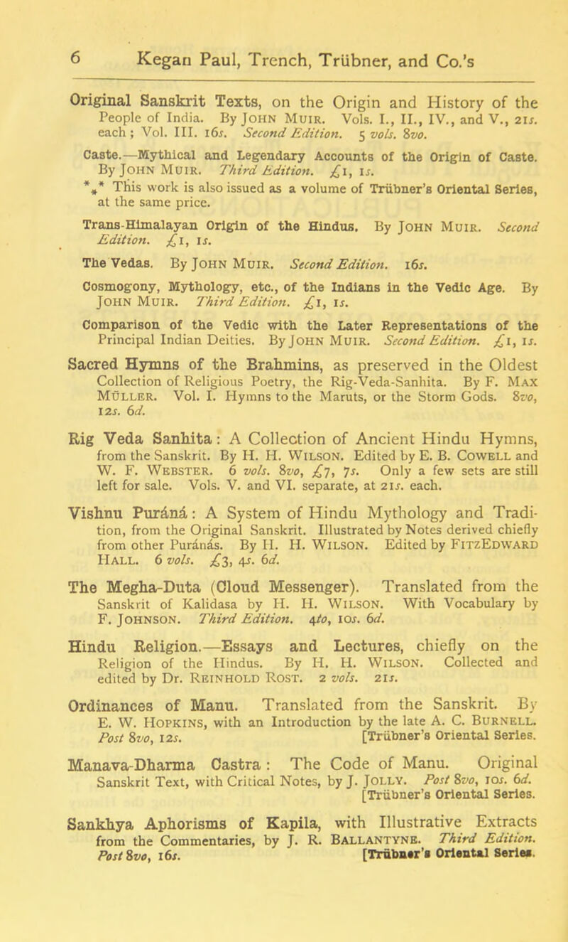 Original Sanskrit Texts, on the Origin and History of the People of India. By John Muir. Vols. I., II., IV., and V., 2is. each; Vol. III. 16 s. Second Edition. 5 vols. 8vo. Caste.—Mythical and Legendary Accounts of the Origin of Caste. By John Muir. Third Edition. £1, is. *** This work is also issued as a volume of Triibner’s Oriental Series, at the same price. Trans-Himalayan Origin of the Hindus. By John Muir. Second Edition. £1, ir. The Vedas. By John Muir. Second Edition. 16s. Cosmogony, Mythology, etc., of the Indians in the Vedic Age. By John Muir. Third Edition. £1, is. Comparison of the Vedic with the Later Representations of the Principal Indian Deities. By John Muir. Second Edition. £i, is. Sacred Hymns of the Brahmins, as preserved in the Oldest Collection of Religious Poetry, the Rig-Veda-Sanhita. By F. Max Muller. Vol. I. Hymns to the Maruts, or the Storm Gods. 8vo, 12s. 6 d. Rig Veda Sanhita; A Collection of Ancient Hindu Hymns, from the Sanskrit. By H. H. Wilson. Edited by E. B. Cowell and W. F. Webster. 6 vols. 8vo, £7, 7s. Only a few sets are still left for sale. Vols. V. and VI. separate, at 21 s. each. Vishnu Pur&nd,: A System of Hindu Mythology and Tradi- tion, from the Original Sanskrit. Illustrated by Notes derived chiefly from other Puranas. By II. H. Wilson. Edited by FitzEdward Hall. 6 vols. £2, 4s. 6d. The Megha-Duta (Cloud Messenger). Translated from the Sanskrit of Kalidasa by H. H. Wilson. With Vocabulary by F. Johnson. Third Edition. \to, 10s. 6d. Hindu Religion.—Essays and Lectures, chiefly on the Religion of the Hindus. By H. H. Wilson. Collected and edited by Dr. Reinhold Rost. 2 vols. 21 s. Ordinances of Manu. Translated from the Sanskrit. By E. W. Hopkins, with an Introduction by the late A. C. Burnell. Post 8vo, 12s. [Triibner’s Oriental Series. Manava-Dharma Castra: The Code of Manu. Original Sanskrit Text, with Critical Notes, by J. Jolly. Post 8vo, 10s. 6d. [Triibner’s Oriental Series. Sankhya Aphorisms of Kapila, with Illustrative Extracts from the Commentaries, by J. R. Ballantyne. Third Edition. Post 8vo, 16s. [Trubner’a Oriental Serlee.