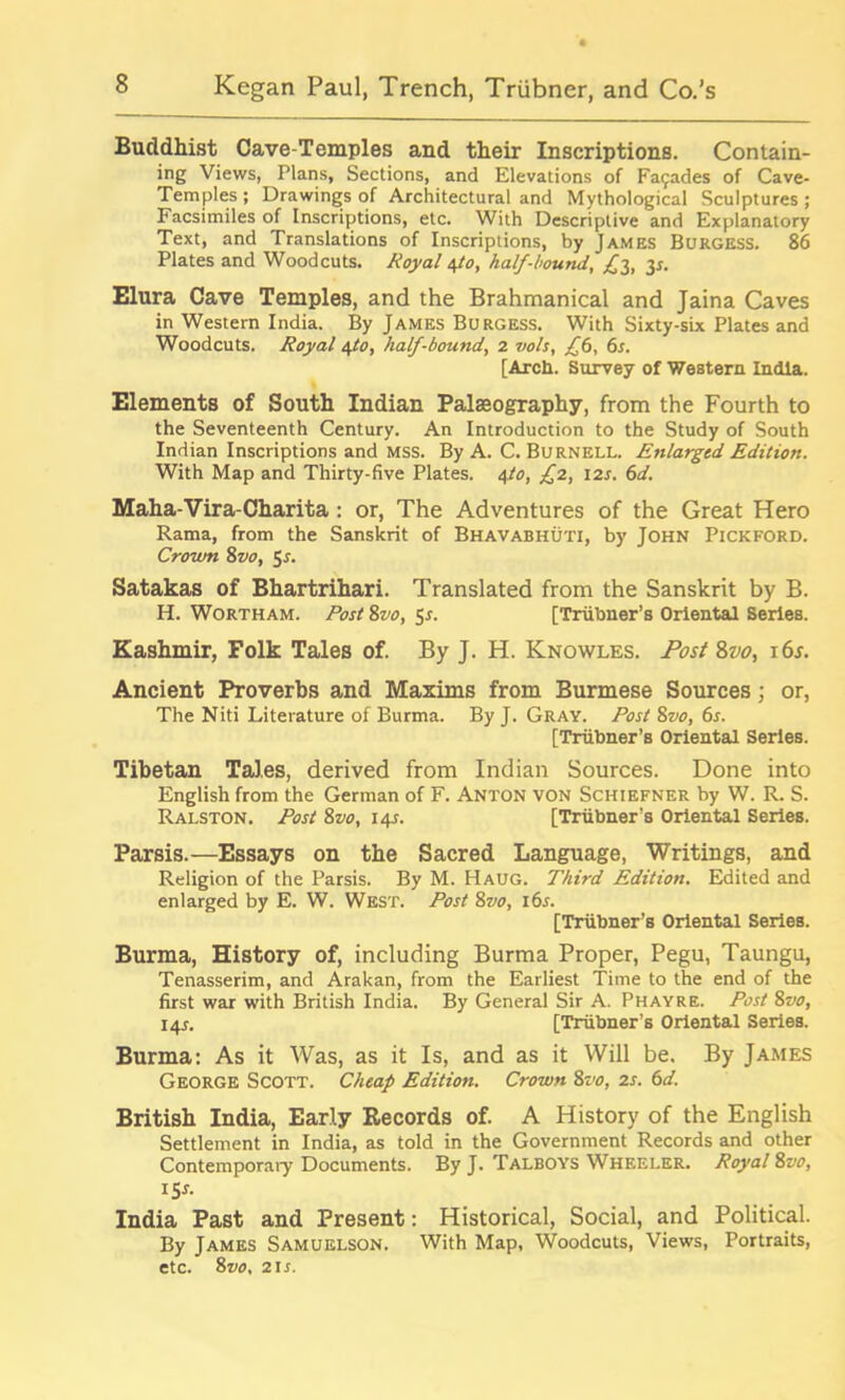 Buddhist Cave-Temples and their Inscriptions. Contain- ing Views, Plans, Sections, and Elevations of Fa9ades of Cave- Temples ; Drawings of Architectural and Mythological Sculptures ; Facsimiles of Inscriptions, etc. With Descriptive and Explanatory Text, and Translations of Inscriptions, by James Burgess. 86 Plates and Woodcuts. Royal 4/0, half-hound, £1, 35-. Elura Cave Temples, and the Brahmanical and Jaina Caves in Western India. By James Burgess. With Sixty-six Plates and Woodcuts. Royal 4to, half-bound, 2 vols, £6, 6s. [Arch. Survey of Western India. Elements of South Indian Palaeography, from the Fourth to the Seventeenth Century. An Introduction to the Study of South Indian Inscriptions and mss. By A. C. Burnell. Enlarged Edition. With Map and Thirty-five Plates. 4to, £2, 12s. 6d. Maha-Vira-Charita: or, The Adventures of the Great Hero Rama, from the Sanskrit of Bhavabhuti, by John Pickford. Crown 8vo, 5*. Satakas of Bhartrihari. Translated from the Sanskrit by B. H. Wortham. Post 8vo, $s. [Triibner’s Oriental Series. Kashmir, Folk Tales of. By J. H. Knowles. Post 8vo, 16s. Ancient Proverbs and Maxims from Burmese Sources; or, The Niti Literature of Burma. By J. Gray. Post 8vo, 6s. [Triibner’s Oriental Series. Tibetan Tales, derived from Indian Sources. Done into English from the German of F. Anton von Schiefner by W. R. S. Ralston. Post 8vo, 14s. [Triibner’s Oriental Series. Parsis.—Essays on the Sacred Language, Writings, and Religion of the Parsis. By M. Haug. Third Edition. Edited and enlarged by E. W. West. Post 8vo, 16s. [Triibner’s Oriental Series. Burma, History of, including Burma Proper, Pegu, Taungu, Tenasserim, and Arakan, from the Earliest Time to the end of the first war with British India. By General Sir A. Phayre. Post 8vo, 14J. [Triibner’s Oriental Series. Burma: As it Was, as it Is, and as it Will be. By James George Scott. Cheap Edition. Crown 8vo, 2s. 6d. British India, Early Records of. A History of the English Settlement in India, as told in the Government Records and other Contemporary Documents. By J. Talboys Wheeler. Royal 8vo, 1 Sr. India Past and Present: Historical, Social, and Political. By James Samuelson. With Map, Woodcuts, Views, Portraits, etc. 8vo, 2ir.