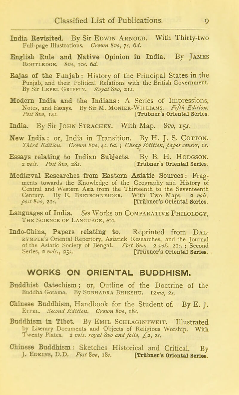 India Revisited. By Sir Edwin Arnold. With Thirty-two Full-page Illustrations. Crown 8vo, 7s. 6d. English Rule and Native Opinion in India. By James Routledge. 8vo, 10s. 6d. Rajas of the Tunjab : History of the Principal States in the Punjab, and their Political Relations with the British Government. By Sir Lepel Griffin. Royal 8vo, 21 s. Modem India and the Indians: A Series of Impressions, Notes, and Essays. By Sir M. Monier-Wii.LIAMS. Fifth Edition. Post 8vo, 14J. [Trubner’s Oriental Series. India. By Sir John Strachey. With Map. 8vo, 151. New India; or, India in Transition. By H. J. S. Cotton. Third Edition. Crown Svo, 4s. 6d. ; Cheap Edition, paper covers, is. Essays relating to Indian Subjects. By B. H. Hodgson. 2 vols. Post 8vo, 28s. [Trubner’s Oriental Series. Mediaeval Researches from Eastern Asiatic Sources: Frag- ments towards the Knowledge of the Geography and History of Central and Western Asia from the Thirteenth to the Seventeenth Century. By E. Bretschneider. With Two Maps. 2 vols. post 8vo, 21s. [Trubner’s Oriental Series. Languages of India. See Works on Comparative Philology, The Science of Language, etc. Indo-China, Papers relating to. Reprinted from Dal- RYMPLE’s Oriental Repertory, Asiatick Researches, and the Journal of the Asiatic Society of Bengal. Post 8vo. 2 vols. 2in ; Second Series, 2 vols., 25s. [Trubner’s Oriental Series. WORKS ON ORIENTAL BUDDHISM. Euddhist Catechism; or, Outline of the Doctrine of the Buddha Gotama. By Subhadra Bhikshu. \2mo, 2s. Chinese Buddhism, Handbook for the Student of. By E. J. ElTEL. Second Edition. Crown 8vo, i8r. Euddhism in Tibet. By Emil Schlagintweit. Illustrated by Literary Documents and Objects of Religious Worship. With Twenty Plates. 2 vols. royal 8 vo and folio, £2, 2 s. Chinese Buddhism: Sketches Historical and Critical. By J. Edkins, D.D. Post 8vo, i8n [Tnibner’s Oriental Series.