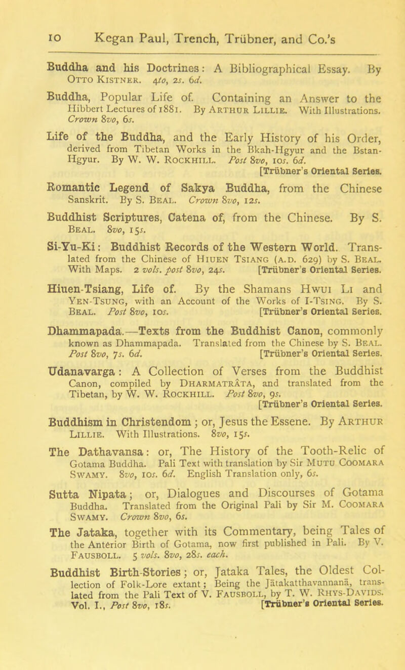 Buddha and his Doctrines: A Bibliographical Essay. By Otto Kistner. 4to, 2s. 6d. Buddha, Popular Life of. Containing an Answer to the Ilibbert Lectures of 1881. By Arthur Lillie. With Illustrations. Crown 8vo, 6s. Life of the Buddha, and the Early History of his Order, derived from Tibetan Works in the Bkah-Iigyur and the Bstan- Hgyur. By W. W. Rockhill. Post 8vo, 10s. 6d. [Triibner’s Oriental Series. Romantic Legend of Sakya Buddha, from the Chinese Sanskrit. By S. Beal. Crown 8vo, 12s. Buddhist Scriptures, Catena of, from the Chinese. By S. Beal. 8 vo, 155. Si-Yu-Ki: Buddhist Records of the Western World. Trans- lated from the Chinese of Hiuen Tsiang (a.d. 629) by S. Beal. With Maps. 2 vols. post 8vo, 24s. [Triibner’s Oriental Series. Hiuen-Tsiang, Life of. By the Shamans Hwui Li and Yen-Tsung, with an Account of the Works of I-Tsing. By S. Beal. Post 8vo, 10s. [Triibner’s Oriental Series. Dhammapada.—Texts from the Buddhist Canon, commonly known as Dhammapada. Translated from the Chinese by S. Beal. Post 8vo, Js. 6d. [Triibner’s Oriental Series. Udanavarga: A Collection of Verses from the Buddhist Canon, compiled by Dharmatrata, and translated from the Tibetan, by W. W. Rockhill. Post 8vo, 9s. [Triibner’s Oriental Series. Buddhism in Christendom ; or, Jesus the Essene. By Arthur Lillie. With Illustrations. 8vo, 15*. The Dathavansa: or, The History of the Tooth-Relic of Gotama Buddha. Pali Text with translation by Sir Mutu Coomara Swamy. 8vo, 10s. 6d. English Translation only, 6s. Sutta Nipata; or, Dialogues and Discourses of Gotama Buddha. Translated from the Original Pali by Sir M. Coomara Swamy. Crown 8vo, 6s. The Jataka, together with its Commentary, being Tales of the Anterior Birth of Gotama, now first published in Pali. By V. Fausboll. s vols. 8vo, 28r. each. Buddhist Birth-Stories; or, Jataka Tales, the Oldest Col- lection of Folk-Lore extant; Being the Jatakatthavannana, trans- lated from the Pali Text of V. Fausboll, by T. W. Rhys-Davids. Vol. I., Post 8vo, i8x. [Triibner’B Oriental Series.
