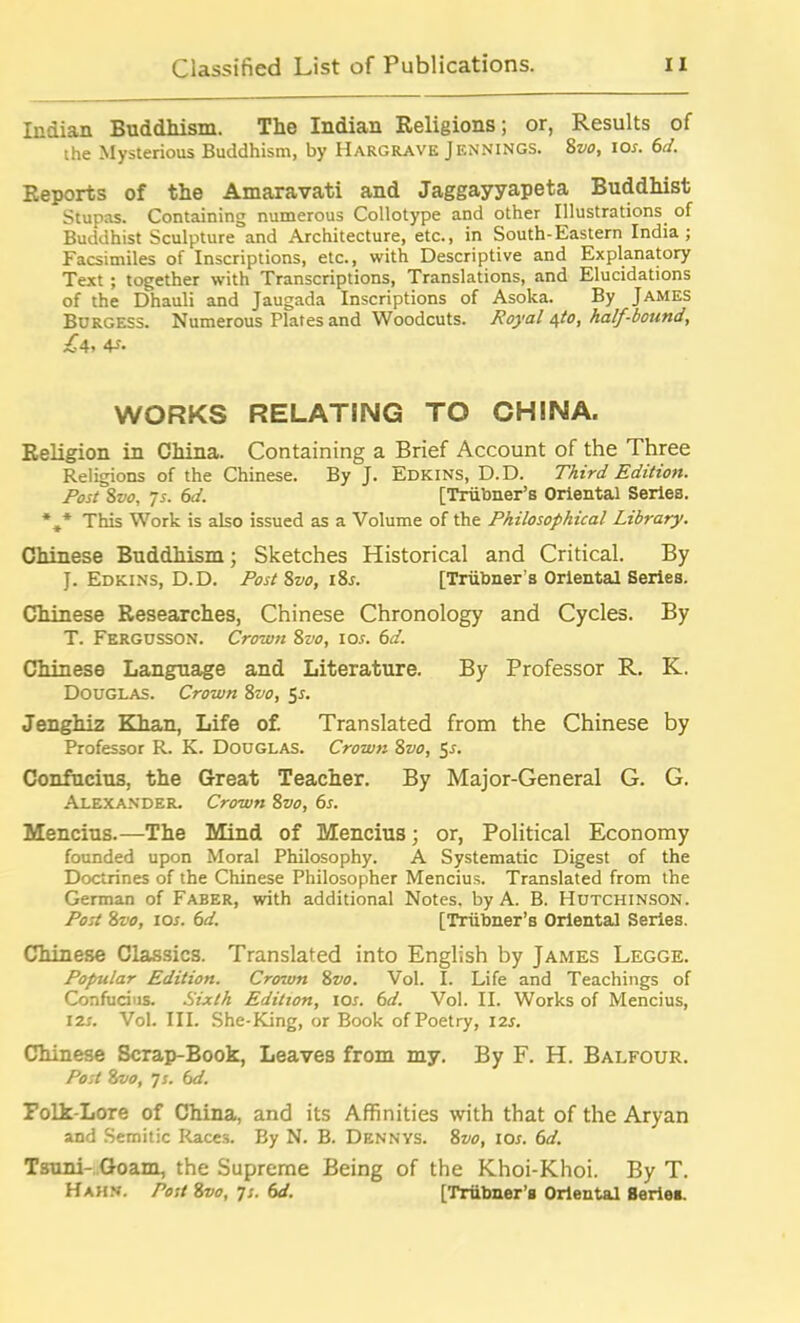 Indian Buddhism. The Indian Religions; or, Results of the Mysterious Buddhism, by Hargrave Jennings. 8vo, ior. 6d. Reports of the Amaravati and Jaggayyapeta Buddhist Stupas. Containing numerous Collotype and other Illustrations of Buddhist Sculpture and Architecture, etc., in South-Eastern India; Facsimiles of Inscriptions, etc., with Descriptive and Explanatory Text ; together with Transcriptions, Translations, and Elucidations of the Dhauli and Jaugada Inscriptions of Asoka. By James Burgess. Numerous Plates and Woodcuts. Royal 4to, half-bound, Id, 4*- WORKS RELATING TO CHINA. Religion in China. Containing a Brief Account of the Three Religions of the Chinese. By J. Edkins, D.D. Third Edition. Post 8vo, 7s. 6d. [Triibner’s Oriental Series. %* This Work is also issued as a Volume of the Philosophical Library. Chinese Buddhism; Sketches Historical and Critical. By J. Edkins, D.D. Post 8vo, i8r. [Triibner's Oriental Series. Chinese Researches, Chinese Chronology and Cycles. By T. Fergusson. Crown 8vo, ios. 6d. Chinese Language and Literature. By Professor R. K. Douglas. Crown 8vo, 5*. Jenghiz Khan, Life of Translated from the Chinese by Professor R. K. Douglas. Crown 8vo, 5-f. Confucius, the Great Teacher. By Major-General G. G. Alexander. Crown 8vo, 6s. Mencius.—The Mind of Mencius; or, Political Economy founded upon Moral Philosophy. A Systematic Digest of the Doctrines of the Chinese Philosopher Mencius. Translated from the German of Faber, with additional Notes, by A. B. Hutchinson. Post 8vo, ios. 6d. [Triibner’s Oriental Series. Chinese Classics. Translated into English by James Legge. Popular Edition. Crown 8vo. Vol. I. Life and Teachings of Confucius. Sixth Edition, ioi. 6d. Vol. II. Works of Mencius, 12s. Vol. III. She-King, or Book ofPoetry, 12s. Chinese Scrap-Book, Leaves from my. By F. H. Balfour. Post 8vo, 7 s. 6d. Folk-Lore of China, and its Affinities with that of the Aryan and Semitic Races. By N. B. Dennys. 8vo, ios. 6d. Tsuni- Goam, the Supreme Being of the Khoi-Khoi. By T. Hahn. Post 8vo, ^s. 6d. [Triibner’B Oriental Series.