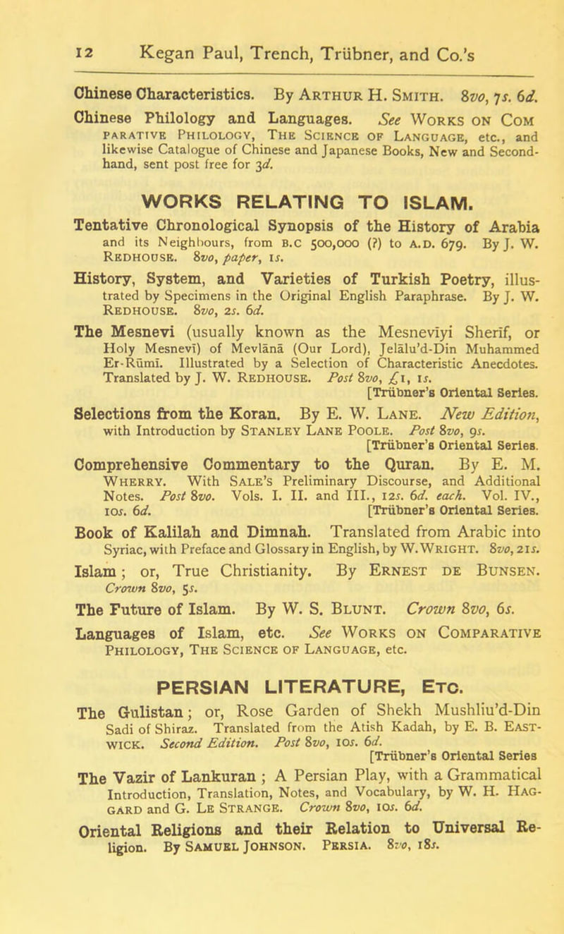 Chinese Characteristics. By Arthur H. Smith. 8vo, js. 6d. Chinese Philology and Languages. See Works on Com parative Philology, The Science of Language, etc., and likewise Catalogue of Chinese and Japanese Books, New and Second- hand, sent post free for 3d. WORKS RELATING TO ISLAM. Tentative Chronological Synopsis of the History of Arabia and its Neighbours, from B.C 500,000 (?) to A.D. 679. By J. W. Redhouse. 8vo, paper, is. History, System, and Varieties of Turkish Poetry, illus- trated by Specimens in the Original English Paraphrase. By J. W. Redhouse. 8vo, 2s. 6d. The Mesnevi (usually known as the Mesneviyi Sherif, or Holy Mesnevi) of Mevlana (Our Lord), Jelalu’d-Din Muhammed Er-Rumi. Illustrated by a Selection of Characteristic Anecdotes. Translated by J. W. Redhouse. Post Zvo, £1, is. [Triibner’s Oriental Series. Selections from the Koran. By E. W. Lane. New Edition, with Introduction by Stanley Lane Poole. Post 8vo, 9s. [Triibner’s Oriental Series. Comprehensive Commentary to the Quran. By E. M. Wherry. With Sale’s Preliminary Discourse, and Additional Notes. Post Zvo. Vols. I. II. and III., 12s. 6d. each. Vol. IV., 10s. 6d. [Triibner’s Oriental Series. Book of Kalilah and Dimnah. Translated from Arabic into Syriac, with Preface and Glossary in English, by W. Wright. Zvo, 21s. Islam; or, True Christianity. By Ernest de Bunsen. Crown Zvo, 51. The Future of Islam. By W. S. Blunt. Crown 8vo, 6s. Languages of Islam, etc. See Works on Comparative Philology, The Science of Language, etc. PERSIAN LITERATURE, Etc. The Gulistan; or, Rose Garden of Shekh Mushliu’d-Din Sadi of Shiraz. Translated from the Atish Kadah, by E. B. East- wick. Second Edition. Post Zvo, 10s. 6d. [Triibner’B Oriental Series The Vazir of Lankuran ; A Persian Play, with a Grammatical Introduction, Translation, Notes, and Vocabulary, by W. H. Hag- gard and G. Le Strange. Crown Zvo, 10s. 6d. Oriental Religions and their Relation to Universal Re- ligion. By Samuel Johnson. Persia. Zvo, i8r.