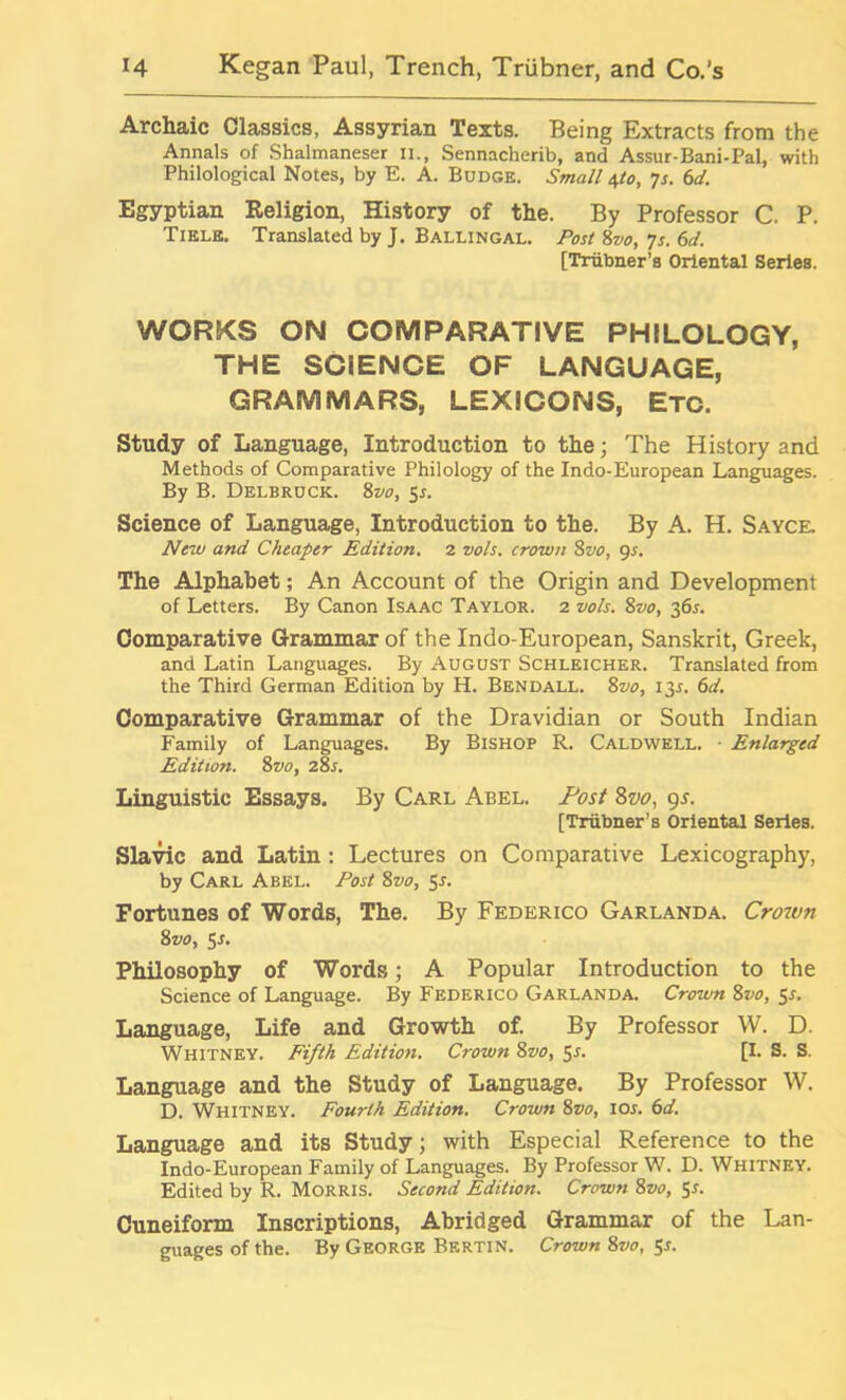 Archaic Classics, Assyrian Texts. Being Extracts from the Annals of Shalmaneser n., Sennacherib, and Assur-Bani-Pal, with Philological Notes, by E. A. Budge. Small 4to, ys. 6d. Egyptian Religion, History of the. By Professor C. P. Tiele. Translated by J. Ballingal. Post 8vo, 7s. 6d. [Triibner’s Oriental Series. WORKS ON COMPARATIVE PHILOLOGY, THE SCIENCE OF LANGUAGE, GRAMMARS, LEXICONS, Etc. Study of Language, Introduction to the; The History and Methods of Comparative Philology of the Indo-European Languages. By B. Delbruck. 8vo, Sr. Science of Language, Introduction to the. By A. H. Sayce. New and Cheaper Edition. 2 vols. crown 8vo, 9s. The Alphabet; An Account of the Origin and Development of Letters. By Canon Isaac Taylor. 2 vols. 8vo, 365. Comparative Grammar of the Indo-European, Sanskrit, Greek, and Latin Languages. By August Schleicher. Translated from the Third German Edition by H. Bendall. 8vo, 135. 6d. Comparative Grammar of the Dravidian or South Indian Family of Languages. By Bishop R. Caldwell. • Enlarged Edition. 8vo, 28s. Linguistic Essays. By Carl Abel. Post 8vo, 9s. [Triibner’s Oriental Series. Slavic and Latin : Lectures on Comparative Lexicography, by Carl Abel. Post 8vo, Sr. Fortunes of Words, The. By Federico Garlanda. Crown 8vo, Sr. Philosophy of Words; A Popular Introduction to the Science of Language. By Federico Garlanda. Crown 8vo, 5r. Language, Life and Growth of. By Professor W. D. Whitney. Fifth Edition. Crown 8vo, 5r. [I. S. S. Language and the Study of Language. By Professor W. D. Whitney. Fourth Edition. Crown 8vo, ior. 6d. Language and its Study; with Especial Reference to the Indo-European Family of Languages. By Professor W. D. Whitney. Edited by R. Morris. Second Edition. Crown 8vo, 5r. Cuneiform Inscriptions, Abridged Grammar of the Lan- guages of the. By George Bertin. Crown 8vo, $s.
