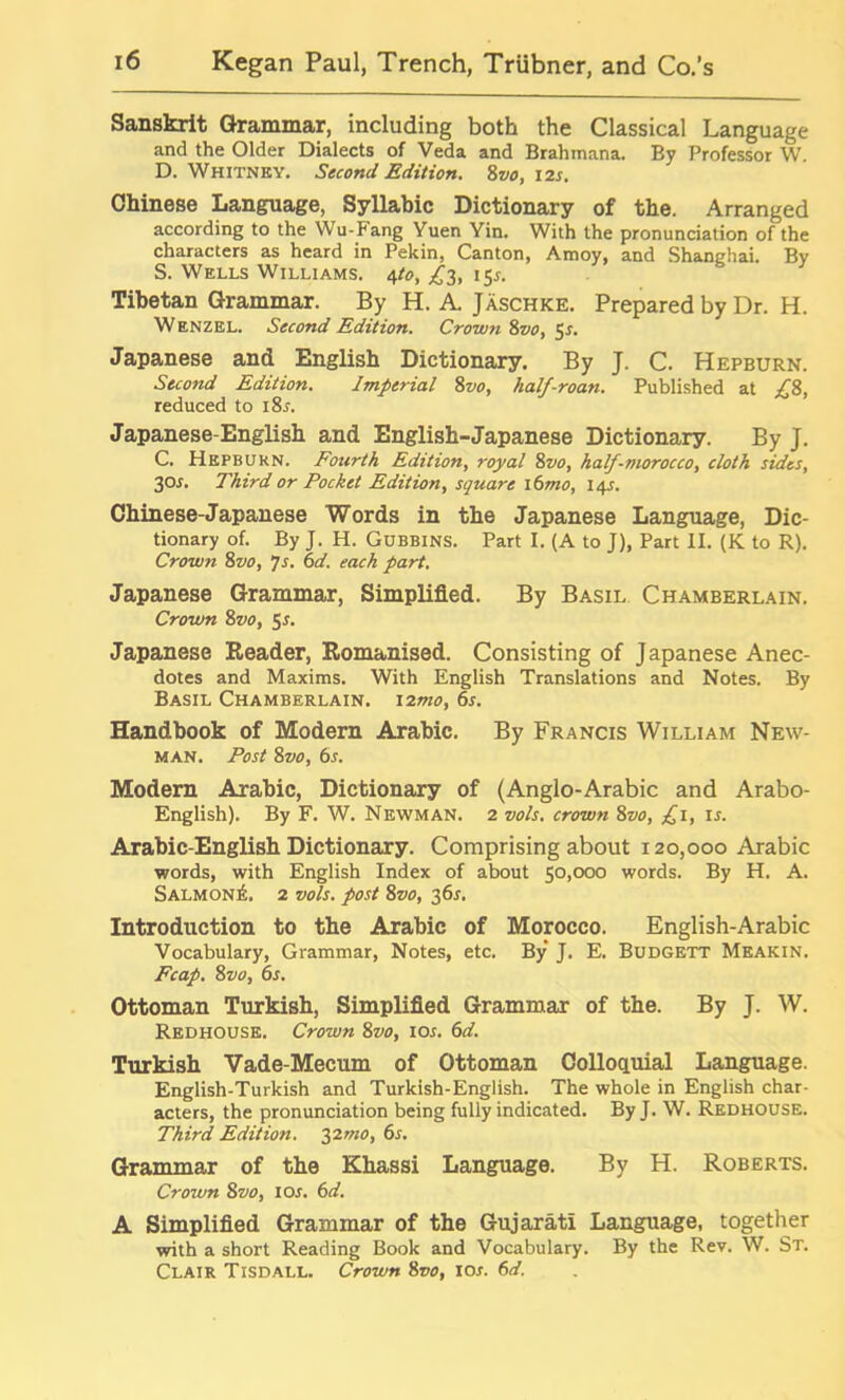 Sanskrit Grammar, including both the Classical Language and the Older Dialects of Veda and Brahmana. By Professor W. D. Whitney. Second Edition. 8vo, 12s. Chinese Language, Syllabic Dictionary of the. Arranged according to the Wu-Fang Yuen Yin. With the pronunciation of the characters as heard in Pekin, Canton, Amoy, and Shanghai. By S. Wells Williams. 4to, £3, 15s. Tibetan Grammar. By H. A. Jaschke. Prepared by Dr. H. Wenzel. Second Edition. Crown 8vo, 5s. Japanese and English Dictionary. By J. C. Hepburn. Second Edition. Imperial 8vo, half-roan. Published at £8, reduced to i8l Japanese-English and English-Japanese Dictionary. By J. C. Hepburn. Fourth Edition, royal 8vo, half-morocco, cloth sides, 30L Third or Pocket Edition, square i6mo, 14J. Chinese-Japanese Words in the Japanese Language, Dic- tionary of. By J. H. Gubbins. Part I. (A to J), Part II. (K to R). Crown 8vo, 7s. 6d. each part. Japanese Grammar, Simplified. By Basil Chamberlain. Crown 8vo, 5*. Japanese Reader, Romanised. Consisting of Japanese Anec- dotes and Maxims. With English Translations and Notes. By Basil Chamberlain. 12^0, 6s. Handbook of Modern Arabic. By Francis William New- man. Post 8vo, 6s. Modern Arabic, Dictionary of (Anglo-Arabic and Arabo- English). By F. W. Newman. 2 vols. crown 8vo, £1, is. Arabic-English Dictionary. Comprising about 120,000 Arabic ■words, with English Index of about 50,000 words. By H. A. Salmon^. 2 vols. post 8vo, 36s. Introduction to the Arabic of Morocco. English-Arabic Vocabulary, Grammar, Notes, etc. By J. E. Budgett Meakin. Fcap. 8 vo, 6s. Ottoman Turkish, Simplified Grammar of the. By J. W. Redhouse. Crown 8vo, 10s. 6d. Turkish Vade-Mecum of Ottoman Colloquial Language. English-Turkish and Turkish-English. The whole in English char- acters, the pronunciation being fully indicated. By J. W. Redhouse. Third Edition. 32mo, 6s. Grammar of the Khassi Language. By H. Roberts. Crown 8vo, 10s. 6d. A Simplified Grammar of the Gujarati Language, together with a short Reading Book and Vocabulary. By the Rev. W. St. Clair Tisdall. Crown 8vo, iol 6d.