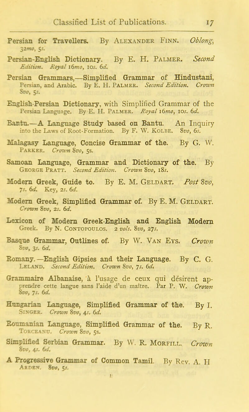 Persian for Travellers. By Alexander Finn. Oblong yzmo, 5*. Persian-English Dictionary. By E. H. Palmer. Second Edition. Royal 16mo, 10s. 6d. Persian Grammars,—Simplified Grammar of Hindustani, Persian, and Arabic. By E. H. Palmer. Second Edition. Crown Svo, 5r. English-Persian Dictionary, with Simplified Grammar of the Persian Language. By E. H. Palmer. Royal 16mo, 10s. 6d. Bantu.—A Language Study based on Bantu. An Inquiry into the Laws of Root-Formation. By F. \V. Kolbe. 8vo, 6s. Malagasy Language, Concise Grammar of the. By G. W. Parker. Crown 8vo, 5s. Samoan Language, Grammar and Dictionary of the. By George Pratt. Second Edition. Crown 8vo, 18s. Modern Greek, Guide to. By E. M. Geldart. Post 8vo, 7s. 6d. Key, is. 6d. Modern Greek, Simplified Grammar of. By E. M. Geldart. Crown 8vo, is. 6d. Lexicon of Modem Greek-English and English Modem Greek. By N. Contopoulos. 2 vols. 8vo, 27s. Basque Grammar, Outlines of. By W. Van Eys. Crown 8vo, 3r. 6d. Romany. —English Gipsies and their Language. By C. G. Leland. Second Edition. Crown 8vo, 7s. 6d, Grammaire Albanaise, a l’usage de ceux qui desirent ap- prendre cette langue sans l’aide d’un maitre. Par P. W. Crown Svo, 7s. 6d. Hungarian Language, Simplified Grammar of the. By I. Singer. Crown 8vo, 4s. 6d. Roumanian Language, Simplified Grammar of the. By R. Torceanu. Crown 8vo, 5s. Simplified Serbian Grammar. By W. R. Morfill. Crown 8vo, 4s. 6d. A Progressive Grammar of Common Tamil. By Rev. A. II Arden. 8vo, $s.