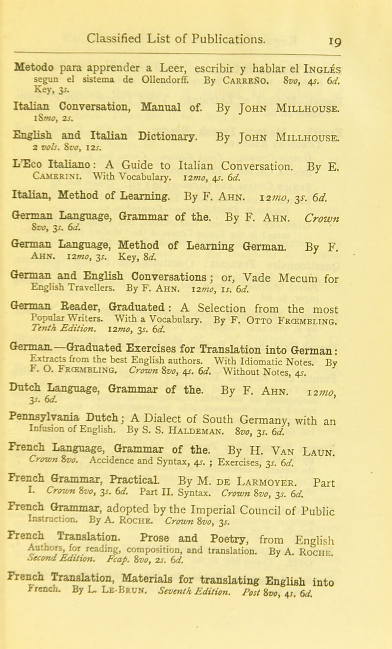 Metodo para apprender a Leer, escribir y hablar el Ingles segun el sistema de Ollendorff. By CarreSo. 8vo, 4s. 6d. Key, 3s. Italian Conversation, Manual of. By John Millhouse. 1 8mo, 2s. English and Italian Dictionary. By John Millhouse. 2 voIs. 8z.'<?, 12s. LTco Italiano: A Guide to Italian Conversation. By E. Camerini. With Vocabulary. 12mo, 4s. 6d. Italian, Method of Learning. By F. Ahn. 12 mo, 35. 6d. German Language, Grammar of the. By F. Ahn. Crown 8vo, 3*. 6d. German Language, Method of Learning German. By F. Ahn. 12mo, 3*. Key, 8d. German and English Conversations; or, Vade Mecum for English Travellers. By F. Ahn. 12^0, is. 6d. German Reader, Graduated: A Selection from the most Popular Writers. With a Vocabulary. By F. Otto Frcembling. Tenth Edition. 12mo, 3*. 6d. German. Graduated Exercises for Translation into German: Extracts from the best English authors. With Idiomatic Notes. By F. O. Frcembling. Crown 8vo, 4s. 6d. Without Notes, 4s. Dutch Language, Grammar of the. By F. Ahn. 12mo y. 6d. ’ Pennsylvania Dutch; A Dialect of South Germany, with an Infusion of English. By S. S. Haldeman. 8vo, 3s. 6d. French Language, Grammar of the. By H. Van Laun. Crown 8vo. Accidence and Syntax, 4s. ; Exercises, 3s. 6d. French Grammar, Practical. By M. de Larmoyer. Part I. Crown 8vo, 2s- 6d. Part II. Syntax. Crown 8vo, 3.?. 6d. French Grammar, adopted by the Imperial Council of Public Instruction. By A. Roche. Crown 8vo, 3^. French Translation. Prose and Poetry, from English Authors, for reading, composition, and translation. By A. Roche Second Edition. Fcap. 8voy 2s. 6d. French Translation, Materials for translating English into French. By L. Le-Brun. Seventh Edition. Post 8vo, 4s. 6d.