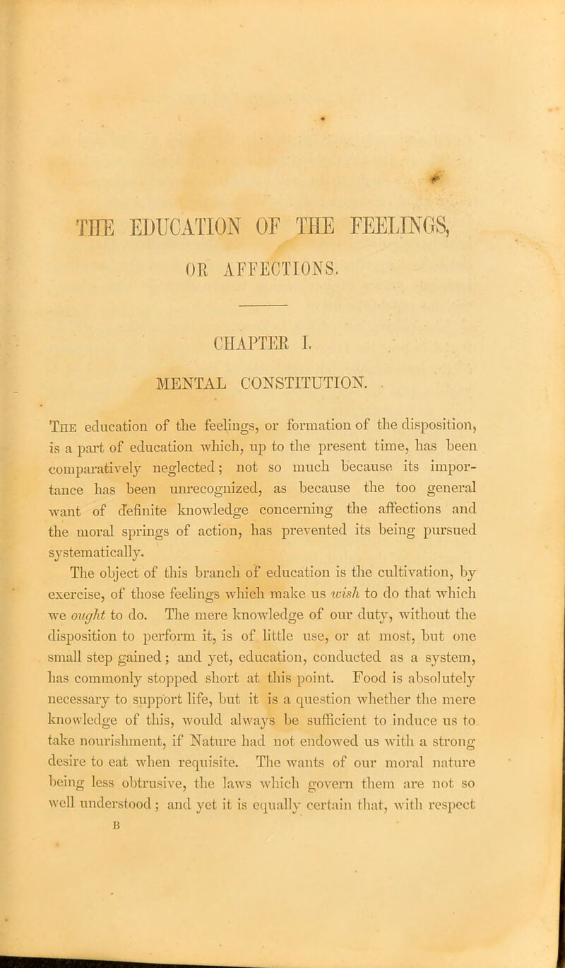 *■ TEE EDUCATION OF THE FEELINGS, OR AFFECTIONS. CHAPTER I. MENTAL CONSTITUTION. . The education of the feelings, or formation of the disposition, is a part of education which, up to the present time, has been comparatively neglected; not so much because its impor- tance has been unrecognized, as because the too general want of definite knowledge concerning the affections and the moral springs of action, has prevented its being pursued systematically. The object of this branch of education is the cultivation, by exercise, of those feelings which make us wish to do that which we ought to do. The mere knowledge of our duty, without the disposition to perform it, is of little use, or at most, hut one small step gained; and yet, education, conducted as a system, has commonly stopped short at this point. Food is absolutely necessary to support life, but it is a question whether the mere knowledge of this, would always he sufficient to induce us to take nourishment, if Nature had not endowed us with a strong desire to eat when requisite. The wants of our moral nature being less obtrusive, the laws which govern them are not so well understood ; and yet it is equally certain that, with respect B