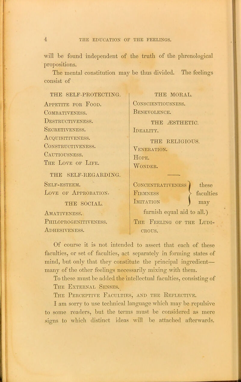 will be found independent of the truth of the phrenological propositions. The mental constitution may be thus divided. The feelings consist of Of course it is not intended to assert that each of these faculties, or set of faculties, act separately in forming states of mind, but only that they constitute the principal ingredient— many of the other feelings necessarily mixing with them. To these must be added the intellectual faculties, consisting of The External Senses. The Perceptive Faculties, and the Reflective. I am sorry to use technical language which may be repulsive to some readers, but the terms must be considered as mere sums to which distinct ideas will be attached afterwards. THE SELF-PROTECTING. Appetite for Food. Combativeness. Destructiveness. Secretiveness. Acquisitiveness. Constructiveness. Cautiousness. The Love of Life. Veneration. Hope. Wonder. Conscientiousness. Benevolence. Ideality. THE RELIGIOUS. THE AESTHETIC. THE MORAL. THE SELF-REGARDING. Self-esteem. Love of Approbation. CoNCENTRATIVENESS j these Firmness > faculties Imitation \ may furnish equal aid to all.) The Feeling of the Ludi- crous. THE SOCIAL. Amativeness. Philoprogenitiveness. Adhesiveness.