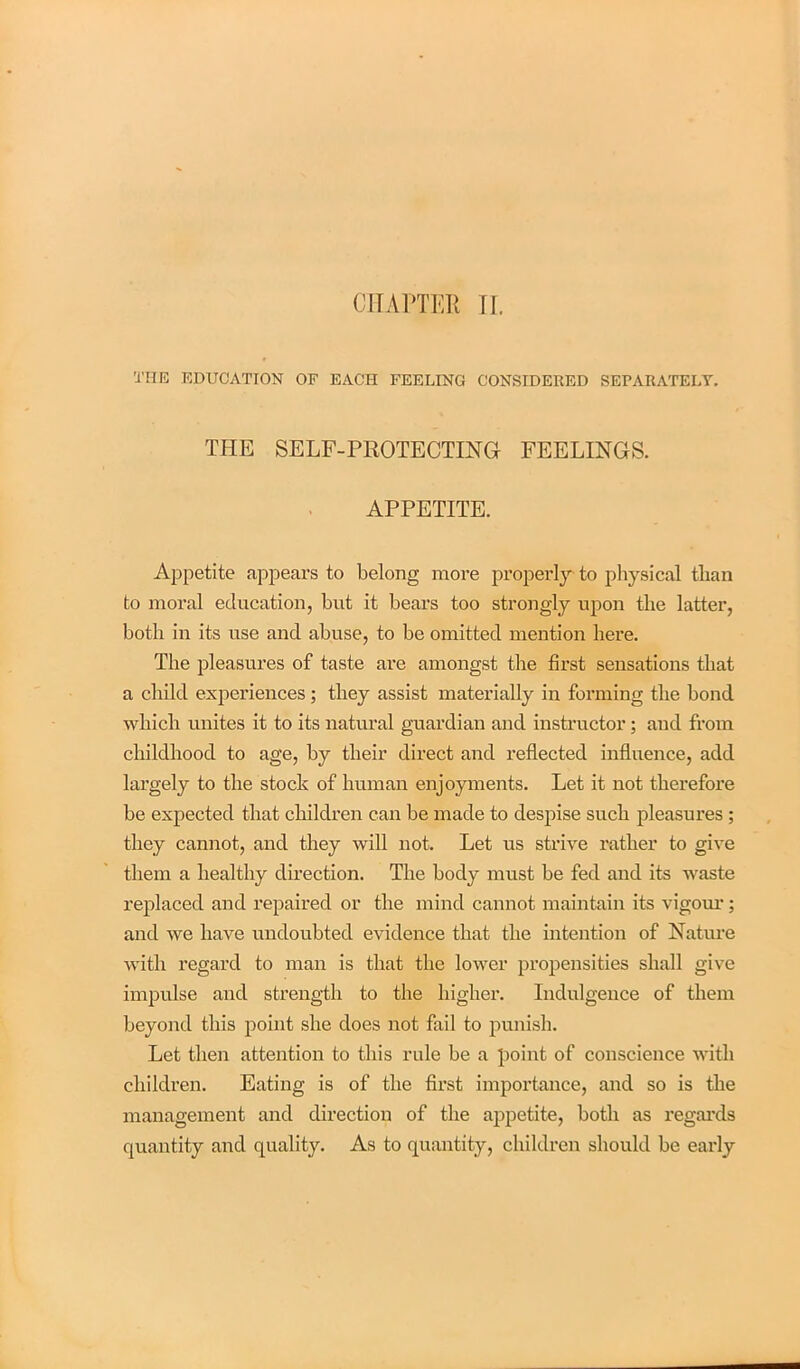 CHAPTER II. THE EDUCATION OF EACH FEELING CONSIDERED SEPARATELY. THE SELF-PROTECTING FEELINGS. APPETITE. Appetite appears to belong more properly to physical than to moral education, but it bears too strongly upon the latter, both in its use and abuse, to be omitted mention here. The pleasures of taste are amongst the first sensations that a child experiences ; they assist materially in forming the bond which unites it to its natural guardian and instructor; and from childhood to age, by their direct and reflected influence, add largely to the stock of human enjoyments. Let it not therefore be expected that children can be made to despise such pleasures ; they cannot, and they will not. Let us strive rather to give them a healthy direction. The body must be fed and its waste replaced and repaired or the mind cannot maintain its vigour; and we have undoubted evidence that the intention of Nature with regard to man is that the lower propensities shall give impulse and strength to the higher. Indulgence of them beyond this point she does not fail to punish. Let then attention to this rule be a point of conscience with children. Eating is of the first importance, and so is the management and direction of the appetite, both as regards quantity and quality. As to quantity, children should be early