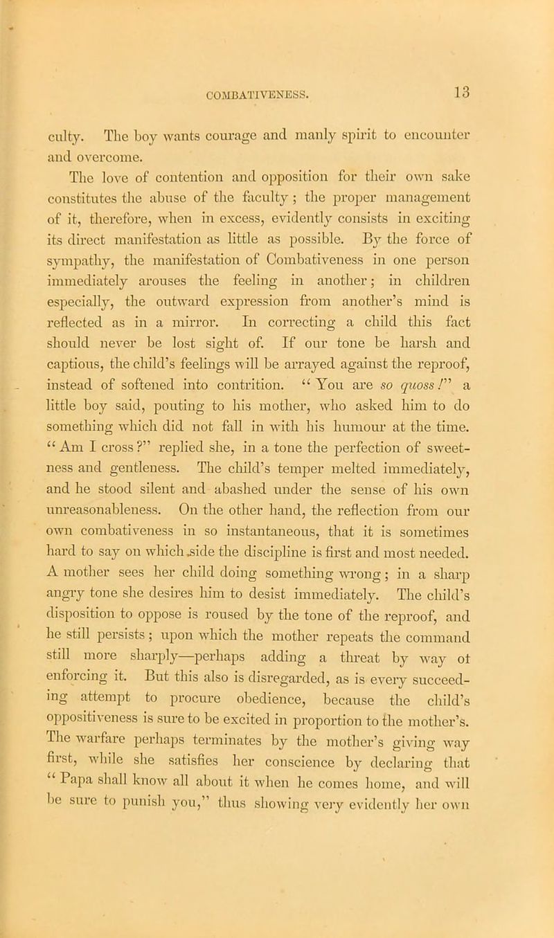 culty. The boy wants courage and manly spirit to encounter and overcome. The love of contention and opposition for their own sake constitutes the abuse of the faculty; the proper management of it, therefore, when in excess, evidently consists in exciting its direct manifestation as little as possible. By the force of sympathy, the manifestation of Combativeness in one person immediately arouses the feeling in another; in children especially, the outward expression from another’s mind is reflected as in a mirror. In correcting a child this fact should never be lost sight of. If our tone be harsh and captious, the child’s feelings will be arrayed against the reproof, instead of softened into contrition. “You are so quoss /” a little boy said, pouting to his mother, who asked him to do something which did not fall in with his humour at the time. “ Am I cross ?” replied she, in a tone the perfection of sweet- ness and gentleness. The child’s temper melted immediately, and he stood silent and abashed under the sense of his own unreasonableness. On the other hand, the reflection from our own combativeness in so instantaneous, that it is sometimes hard to say on which .side the discipline is first and most needed. A mother sees her child doing something wrong; in a sharp angry tone she desires him to desist immediately. The child’s disposition to oppose is roused by the tone of the reproof, and he still persists; upon which the mother repeats the command still more sharply—perhaps adding a threat by way ot enforcing it. But this also is disregarded, as is every succeed- ing attempt to procui’e obedience, because the child’s oppositiveness is sure to be excited in proportion to the mother’s. The warfare perhaps terminates by the mother’s giving way fii’st, while she satisfies her conscience by declaring that Papa shall know all about it when he comes home, and will be sure to punish you,” thus showing very evidently her own