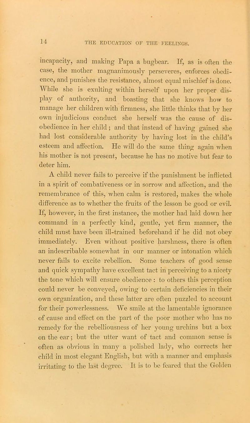 incapacity, and making Papa a bugbear. If, as is often tbe case, the mother magnanimously perseveres, enforces obedi- ence, and punishes the resistance, almost equal mischief is done. While she is exulting within herself upon her proper dis- play of authority, and boasting that she knows how to manage her children with firmness, she little thinks that by her own injudicious conduct she herself was the cause of dis- obedience in her child ; and that instead of having gained she had lost considerable authority by having lost in the child’s esteem and affection. He will do the same thing again when his mother is not present, because he has no motive but fear to deter him. A child never fails to perceive if the punishment be inflicted in a spirit of combativeness or in sorrow and affection, and the remembrance of this, when calm is restored, makes the whole difference as to whether the fruits of the lesson be good or evil. If, however, in the first instance, the mother had laid down her command in a perfectly kind, gentle, yet firm manner, the child must have been ill-trained beforehand if he did not obey immediately. Even without positive harshness, there is often an indescribable somewhat in our manner or intonation which never fails to excite rebellion. Some teachers of good sense and quick sympathy have excellent tact in perceiving to a nicety the tone which will ensure obedience : to others this perception could never be conveyed, owing to certain deficiencies in their own organization, and these latter are often puzzled to account for their powerlessness. We smile at the lamentable ignorance of cause and effect on the part of the poor mother who has no remedy for the rebelliousness of her young urchins but a box on the ear; but the utter want of tact and common sense is often as obvious in many a polished lady, who corrects her child in most elegant English, but with a manner and emphasis irritating to the last degree. It is to be feared that the Golden