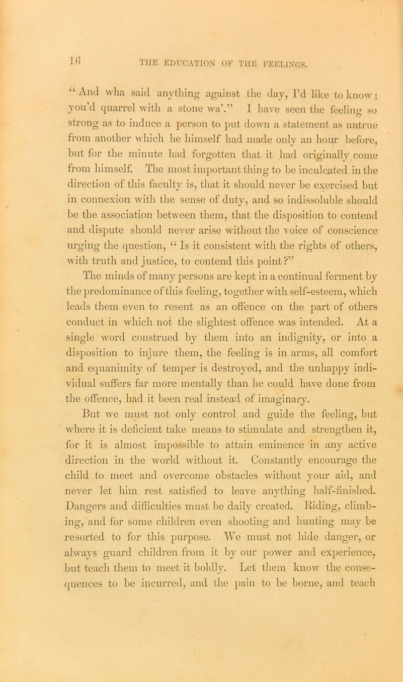 If) “ And wha said anything against the day, I’d like to know; you’d quarrel with a stone wa\” I have seen the feeling so strong as to induce a person to put down a statement as untrue from another which he himself had made only an hour before, but for the minute had forgotten that it had originally come from himself. The most important thing to be inculcated in the direction of this faculty is, that it should never be exercised but in connexion with the sense of duty, and so indissoluble should be the association between them, that the disposition to contend and dispute should never arise without the voice of conscience urging the question, “ Is it consistent with the rights of others, with truth and justice, to contend this point?” The minds of many persons are kept in a continual ferment by the predominance of this feeling, together with self-esteem, which leads them even to resent as an offence on the part of others conduct in which nof the slightest offence was intended. At a single word construed by them into an indignity, or into a disposition to injure them, the feeling is in arms, all comfort and equanimity of temper is destroyed, and the unhappy indi- vidual suffers far more mentally than he could have done from the offence, had it been real instead of imaginary. But we must not only control and guide the feeling, but where it is deficient take means to stimulate and strengthen it, for it is almost impossible to attain eminence in any active direction in the world without it. Constantly encourage the cliild to meet and overcome obstacles without your aid, and never let him rest satisfied to leave anything half-finished. Dangers and difficulties must be daily created. Riding, climb- ing, and for some children even shooting and hunting may be resorted to for this purpose. We must not hide danger, or always guard children from it by our power and experience, but teach them to meet it boldly. Let them know the conse- quences to be incurred, and the pain to be borne, and teach