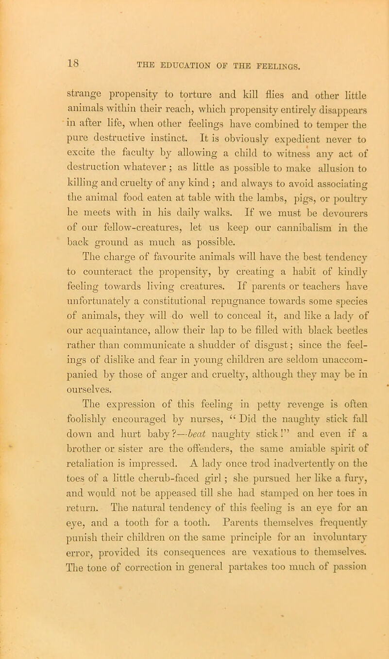 strange propensity to torture and kill flies and other little animals within their reach, which propensity entirely disappears in after life, when other feelings have combined to temper the pure destructive instinct. It is obviously expedient never to excite the faculty by allowing a child to witness any act of destruction whatever ; as little as possible to make allusion to killing and cruelty of any kind ; and always to avoid associating the animal food eaten at table with the lambs, pigs, or poultry he meets with in his daily walks. If we must he devourers of our fellow-creatures, let us keep our cannibalism in the back ground as much as possible. The charge of favourite animals will have the best tendency to counteract the propensity, by creating a habit of kindly feeling towards living creatures. If parents or teachers have unfortunately a constitutional repugnance towards some species of animals, they will do well to conceal it, and like a lady of our acquaintance, allow their lap to be filled with black beetles rather than communicate a shudder of disgust; since the feel- ings of dislike and fear in young children are seldom unaccom- panied by those of anger and cruelty, although they may be in ourselves. The expression of this feeling in petty revenge is often foolishly encouraged by nurses, “ Did the naughty stick fall down and hurt baby?—beat naughty stick!” and even if a brother or sister are the offenders, the same amiable spirit of retaliation is impressed. A lady once trod inadvertently on the toes of a little cherub-faced girl; she pursued her like a fury, and would not be appeased till she had stamped on her toes in return. The natural tendency of this feeling is an eye for an eye, and a tooth for a tooth. Parents themselves frequently punish their children on the same principle for an involuntary error, provided its consequences are vexatious to themselves. The tone of correction in general partakes too much of passion