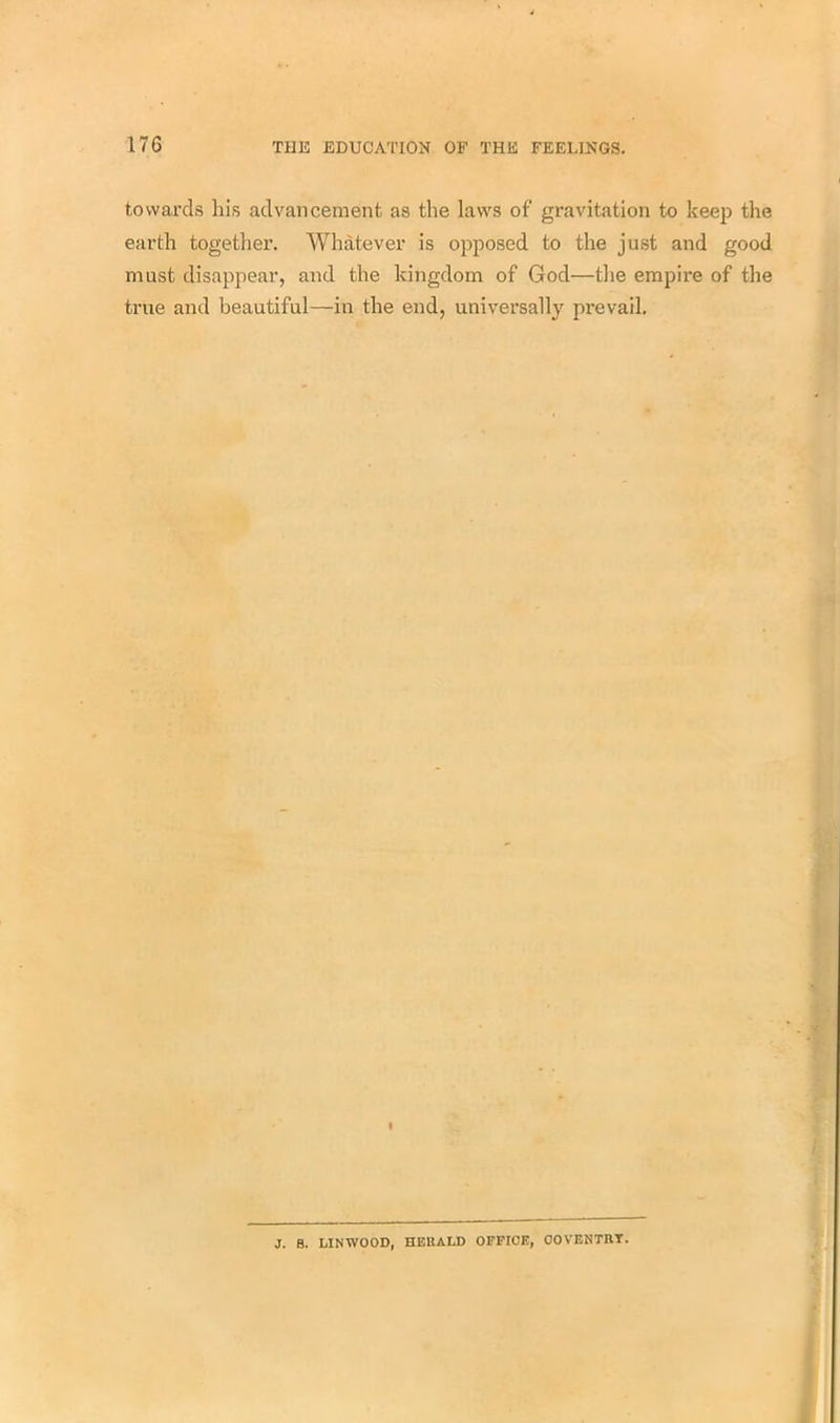 towards his advancement as the laws of gravitation to keep the earth together. Whatever is opposed to the just and good must disappear, and the kingdom of God—the empire of the true and beautiful—in the end, universally prevail. I J. B. LIN WOOD, HEKALD OFFICE, COVENTRY.
