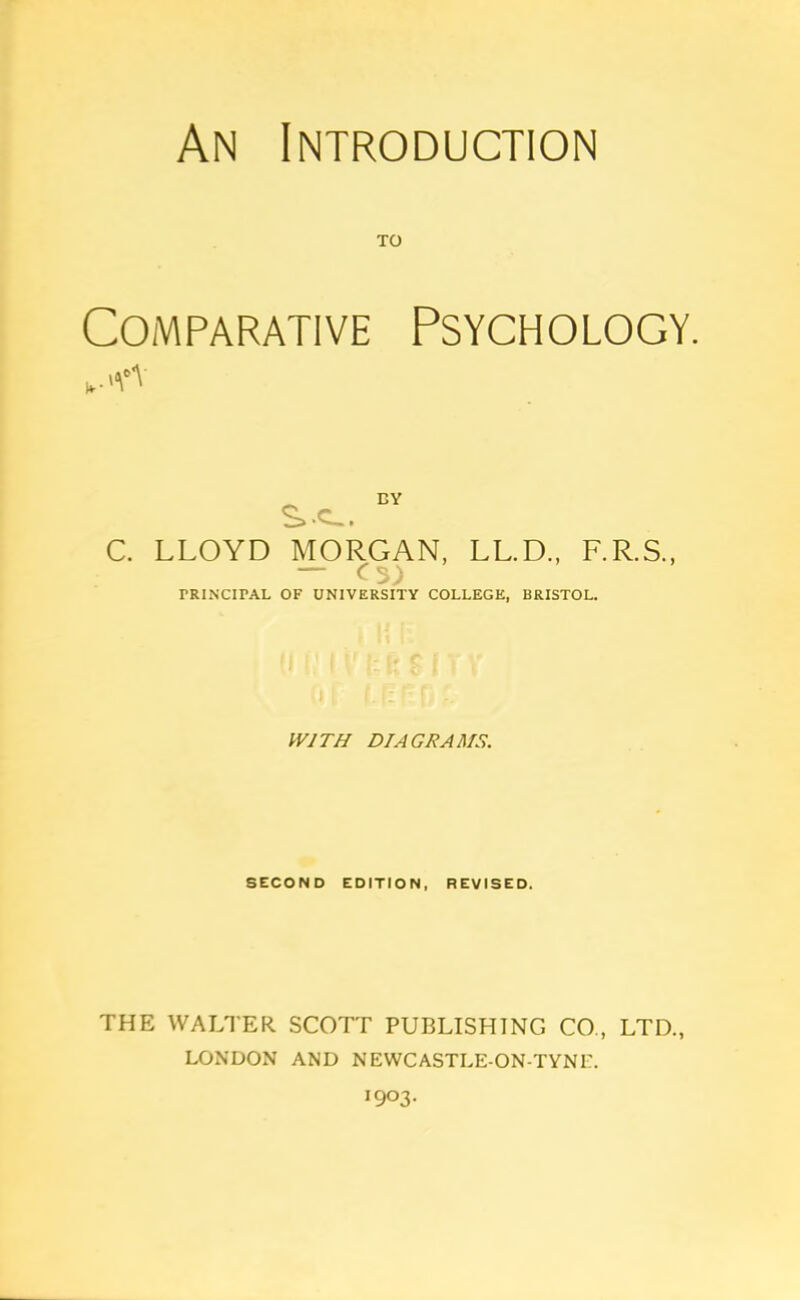 An Introduction TO Comparative Psychology. „.<v S.-C-. BY C. LLOYD MORGAN, LL.D., F.R.S., — C$) PRINCIPAL OF UNIVERSITY COLLEGE, BRISTOL. WITH DIAGRAMS. SECOND EDITION, REVISED. THE WALTER SCOTT PUBLISHING CO., LTD., LONDON AND NEWCASTLE-ON-TYNP. I9°3-