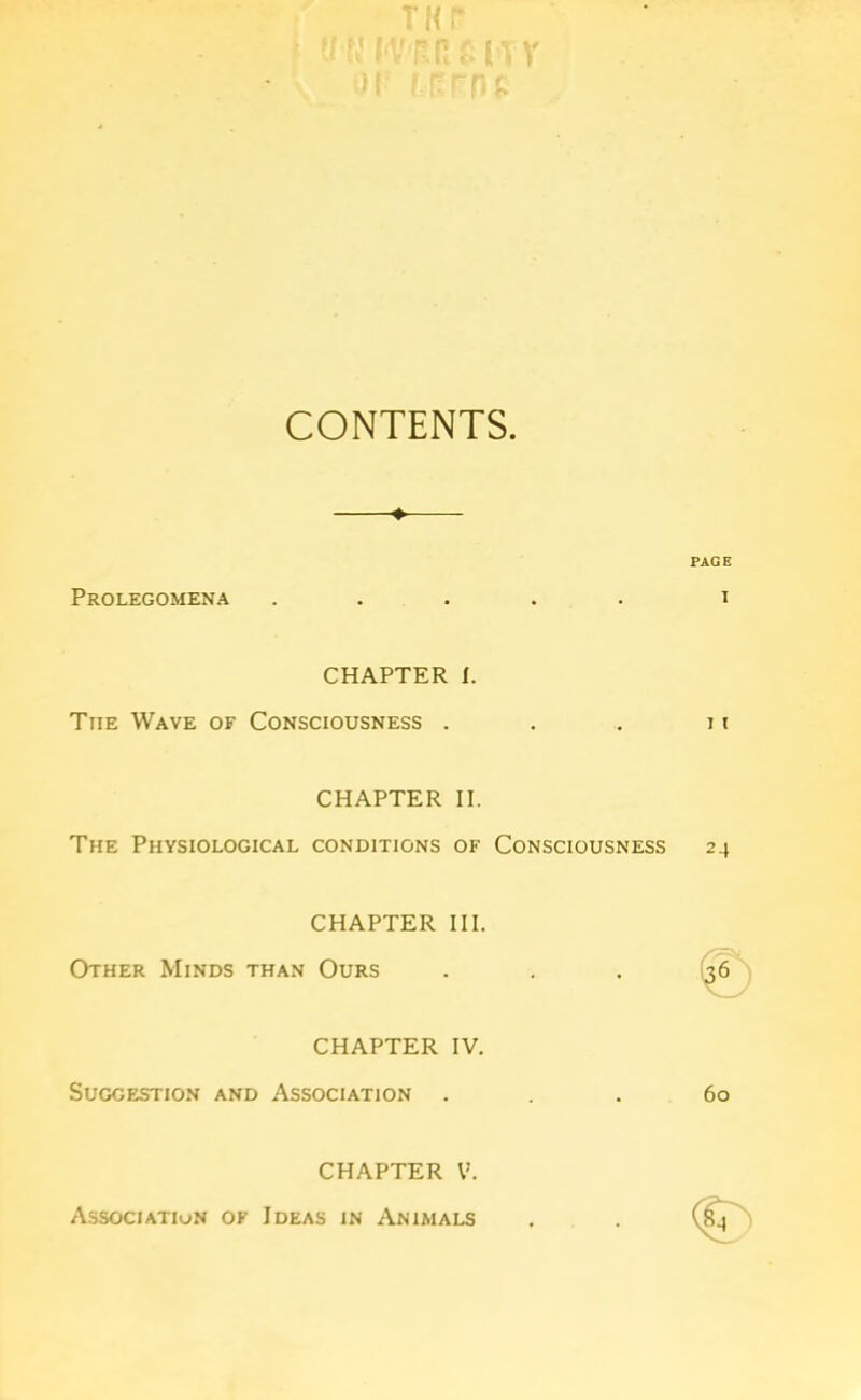 CONTENTS ♦ PAGE Prolegomena ..... i CHAPTER I. The Wave of Consciousness . . . n CHAPTER II. The Physiological conditions of Consciousness 24 CHAPTER III. Other Minds than Ours ... 36 CHAPTER IV. Suggestion and Association ... 60 <§> CHAPTER V. Association of Ideas in Animals