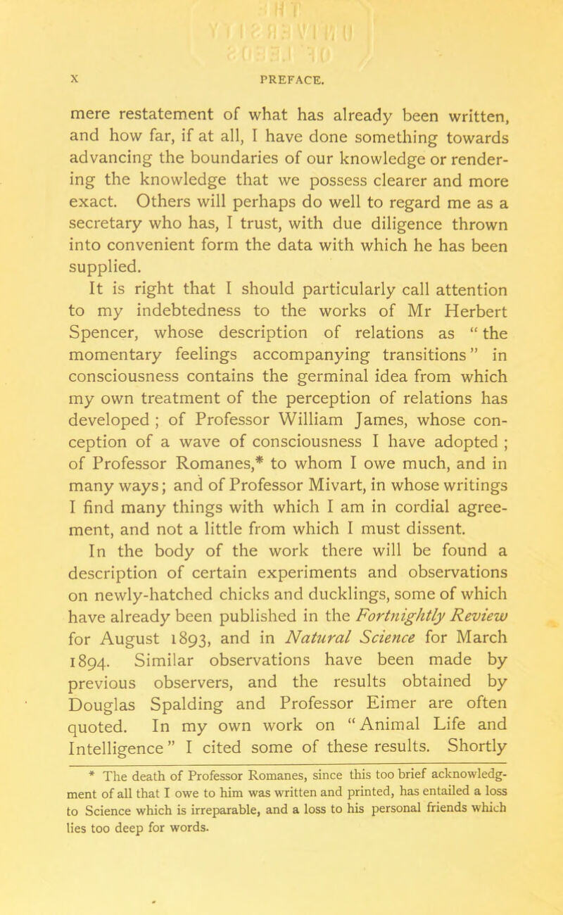 mere restatement of what has already been written, and how far, if at all, I have done something towards advancing the boundaries of our knowledge or render- ing the knowledge that we possess clearer and more exact. Others will perhaps do well to regard me as a secretary who has, I trust, with due diligence thrown into convenient form the data with which he has been supplied. It is right that I should particularly call attention to my indebtedness to the works of Mr Herbert Spencer, whose description of relations as “ the momentary feelings accompanying transitions ” in consciousness contains the germinal idea from which my own treatment of the perception of relations has developed ; of Professor William James, whose con- ception of a wave of consciousness I have adopted ; of Professor Romanes,* to whom I owe much, and in many ways; and of Professor Mivart, in whose writings I find many things with which I am in cordial agree- ment, and not a little from which I must dissent. In the body of the work there will be found a description of certain experiments and observations on newly-hatched chicks and ducklings, some of which have already been published in the Fortnightly Review for August 1893, and in Nahiral Science for March 1894. Similar observations have been made by previous observers, and the results obtained by Douglas Spalding and Professor Eimer are often quoted. In my own work on “Animal Life and Intelligence” I cited some of these results. Shortly * The death of Professor Romanes, since this too brief acknowledg- ment of all that I owe to him was written and printed, has entailed a loss to Science which is irreparable, and a loss to his personal friends which lies too deep for words.