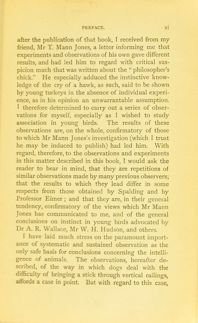 after the publication of that book, I received from my friend, Mr T. Mann Jones, a letter informing me that experiments and observations of his own gave different results, and had led him to regard with critical sus- picion much that was written about the “ philosopher’s chick.” He especially adduced the instinctive know- ledge of the cry of a hawk, as such, said to be shown by young turkeys in the absence of individual experi- ence, as in his opinion an unwarrantable assumption. I therefore determined to carry out a series of obser- vations for myself, especially as I wished to study association in young birds. The results of these observations are, on the whole, confirmatory of those to which Mr Mann Jones’s investigation (which I trust he may be induced to publish) had led him. With regard, therefore, to the observations and experiments in this matter described in this book, I would ask the reader to bear in mind, that they are repetitions of similar observations made by many previous observers; that the results to which they lead differ in some respects from those obtained by Spalding and by Professor Eimer; and that they are, in their general tendency, confirmatory of the views which Mr Mann Jones has communicated to me, and of the general conclusions on instinct in young birds advocated by Dr A. R. Wallace, Mr W. H. Hudson, and others. I have laid much stress on the paramount import- ance of systematic and sustained observation as the only safe basis for conclusions concerning the intelli- gence of animals. The observations, hereafter de- scribed, of the way in which dogs deal with the difficulty of bringing a stick through vertical railings, affords a case in point. But with regard to this case,