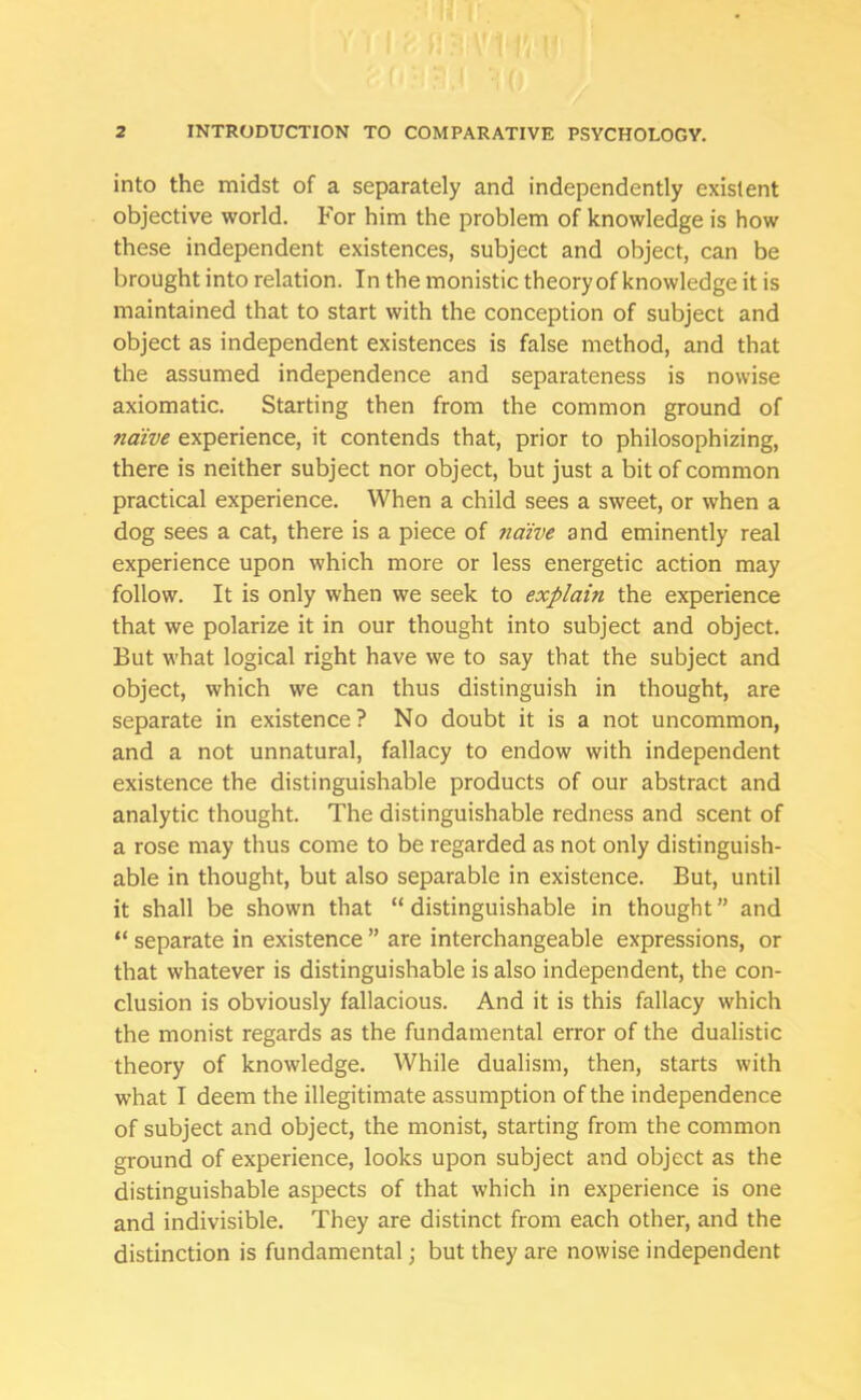 into the midst of a separately and independently existent objective world. For him the problem of knowledge is how these independent existences, subject and object, can be brought into relation. In the monistic theory of knowledge it is maintained that to start with the conception of subject and object as independent existences is false method, and that the assumed independence and separateness is nowise axiomatic. Starting then from the common ground of naive experience, it contends that, prior to philosophizing, there is neither subject nor object, but just a bit of common practical experience. When a child sees a sweet, or when a dog sees a cat, there is a piece of naive and eminently real experience upon which more or less energetic action may follow. It is only when we seek to explain the experience that we polarize it in our thought into subject and object. But what logical right have we to say that the subject and object, which we can thus distinguish in thought, are separate in existence? No doubt it is a not uncommon, and a not unnatural, fallacy to endow with independent existence the distinguishable products of our abstract and analytic thought. The distinguishable redness and scent of a rose may thus come to be regarded as not only distinguish- able in thought, but also separable in existence. But, until it shall be shown that “ distinguishable in thought ” and “ separate in existence ” are interchangeable expressions, or that whatever is distinguishable is also independent, the con- clusion is obviously fallacious. And it is this fallacy which the monist regards as the fundamental error of the dualistic theory of knowledge. While dualism, then, starts with what I deem the illegitimate assumption of the independence of subject and object, the monist, starting from the common ground of experience, looks upon subject and object as the distinguishable aspects of that which in experience is one and indivisible. They are distinct from each other, and the distinction is fundamental; but they are nowise independent