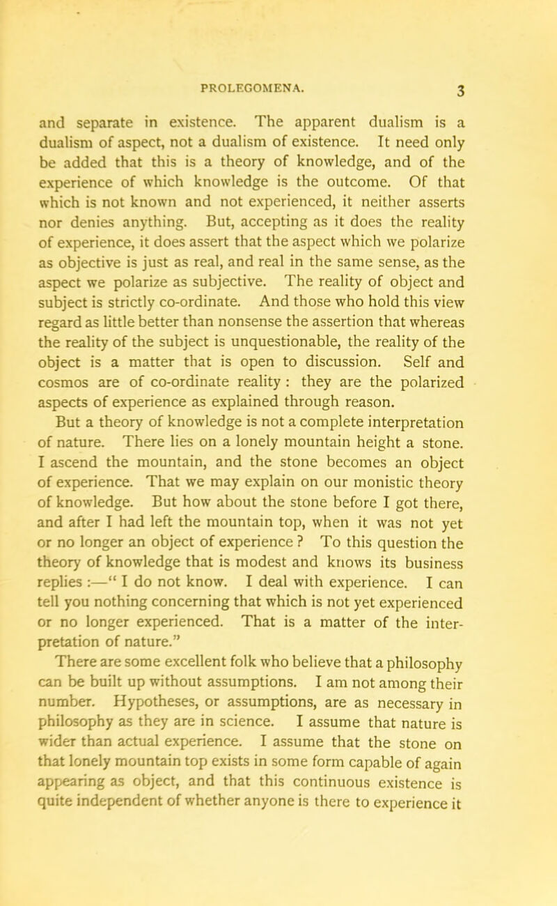 and separate in existence. The apparent dualism is a dualism of aspect, not a dualism of existence. It need only be added that this is a theory of knowledge, and of the experience of which knowledge is the outcome. Of that which is not known and not experienced, it neither asserts nor denies anything. But, accepting as it does the reality of experience, it does assert that the aspect which we polarize as objective is just as real, and real in the same sense, as the aspect we polarize as subjective. The reality of object and subject is strictly co-ordinate. And those who hold this view regard as little better than nonsense the assertion that whereas the reality of the subject is unquestionable, the reality of the object is a matter that is open to discussion. Self and cosmos are of co-ordinate reality : they are the polarized aspects of experience as explained through reason. But a theory of knowledge is not a complete interpretation of nature. There lies on a lonely mountain height a stone. I ascend the mountain, and the stone becomes an object of experience. That we may explain on our monistic theory of knowledge. But how about the stone before I got there, and after I had left the mountain top, when it was not yet or no longer an object of experience ? To this question the theory of knowledge that is modest and knows its business replies :—“ I do not know. I deal with experience. I can tell you nothing concerning that which is not yet experienced or no longer experienced. That is a matter of the inter- pretation of nature.” There are some excellent folk who believe that a philosophy can be built up without assumptions. I am not among their number. Hypotheses, or assumptions, are as necessary in philosophy as they are in science. I assume that nature is wider than actual experience. I assume that the stone on that lonely mountain top exists in some form capable of again appearing as object, and that this continuous existence is quite independent of whether anyone is there to experience it