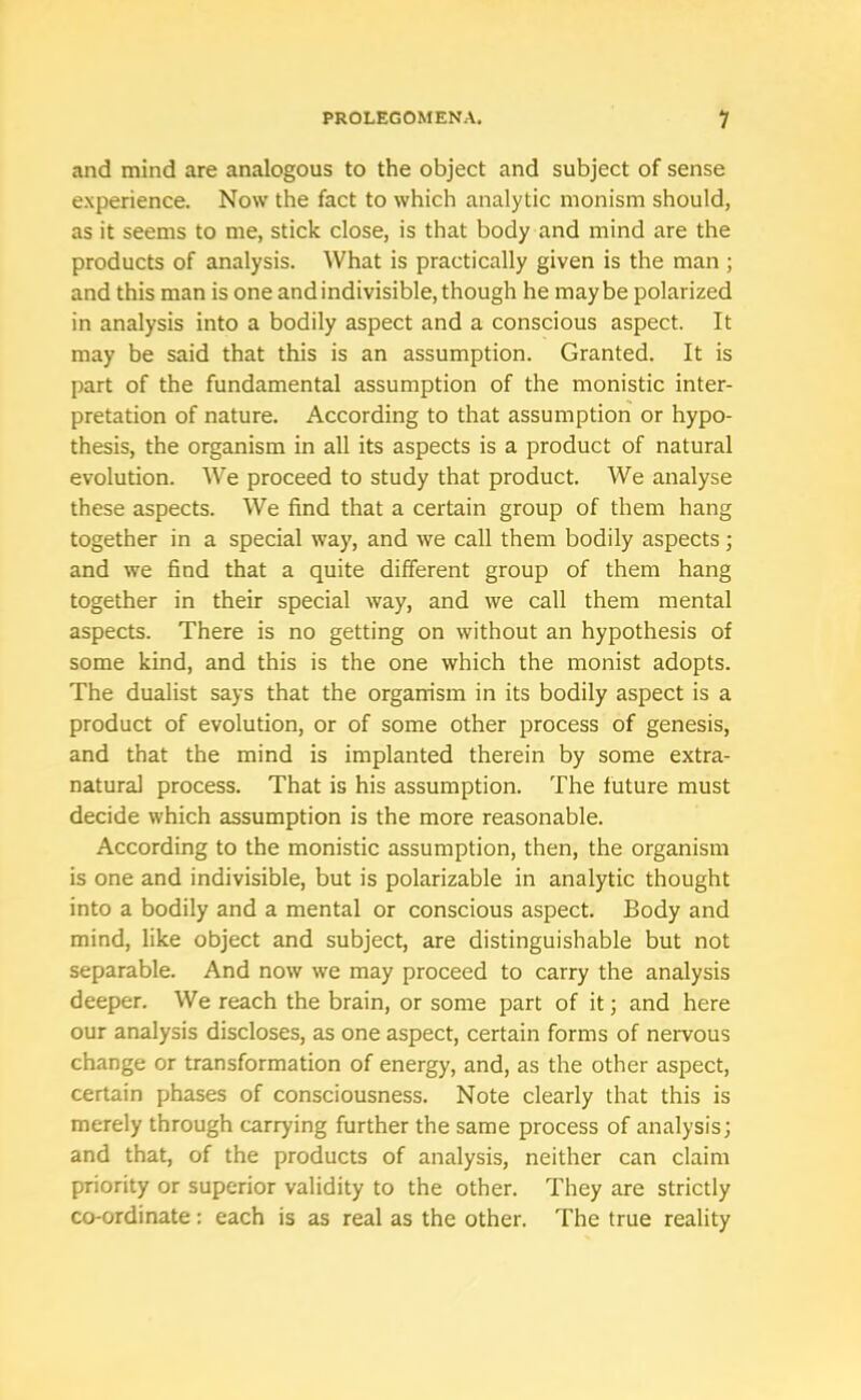 and mind are analogous to the object and subject of sense experience. Now the fact to which analytic monism should, as it seems to me, stick close, is that body and mind are the products of analysis. What is practically given is the man ; and this man is one and indivisible, though he maybe polarized in analysis into a bodily aspect and a conscious aspect. It may be said that this is an assumption. Granted. It is part of the fundamental assumption of the monistic inter- pretation of nature. According to that assumption or hypo- thesis, the organism in all its aspects is a product of natural evolution. We proceed to study that product. We analyse these aspects. We find that a certain group of them hang together in a special way, and we call them bodily aspects; and we find that a quite different group of them hang together in their special way, and we call them mental aspects. There is no getting on without an hypothesis of some kind, and this is the one which the monist adopts. The dualist says that the organism in its bodily aspect is a product of evolution, or of some other process of genesis, and that the mind is implanted therein by some extra- natural process. That is his assumption. The future must decide which assumption is the more reasonable. According to the monistic assumption, then, the organism is one and indivisible, but is polarizable in analytic thought into a bodily and a mental or conscious aspect. Body and mind, like object and subject, are distinguishable but not separable. And now we may proceed to carry the analysis deeper. We reach the brain, or some part of it; and here our analysis discloses, as one aspect, certain forms of nervous change or transformation of energy, and, as the other aspect, certain phases of consciousness. Note clearly that this is merely through carrying further the same process of analysis; and that, of the products of analysis, neither can claim priority or superior validity to the other. They are strictly co-ordinate: each is as real as the other. The true reality