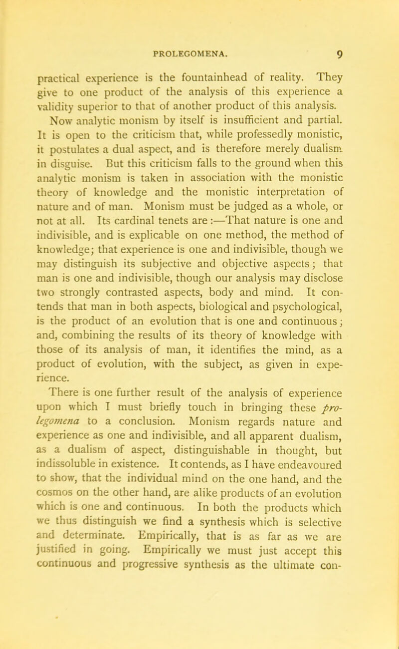 practical experience is the fountainhead of reality. They give to one product of the analysis of this experience a validity superior to that of another product of this analysis. Now analytic monism by itself is insufficient and partial. It is open to the criticism that, while professedly monistic, it postulates a dual aspect, and is therefore merely dualism in disguise. But this criticism falls to the ground when this analytic monism is taken in association with the monistic theory of knowledge and the monistic interpretation of nature and of man. Monism must be judged as a whole, or not at all. Its cardinal tenets are :—That nature is one and indivisible, and is explicable on one method, the method of knowledge; that experience is one and indivisible, though we may distinguish its subjective and objective aspects; that man is one and indivisible, though our analysis may disclose two strongly contrasted aspects, body and mind. It con- tends that man in both aspects, biological and psychological, is the product of an evolution that is one and continuous; and, combining the results of its theory of knowledge with those of its analysis of man, it identifies the mind, as a product of evolution, with the subject, as given in expe- rience. There is one further result of the analysis of experience upon which I must briefly touch in bringing these pro- legomena to a conclusion. Monism regards nature and experience as one and indivisible, and all apparent dualism, as a dualism of aspect, distinguishable in thought, but indissoluble in existence. It contends, as I have endeavoured to show, that the individual mind on the one hand, and the cosmos on the other hand, are alike products of an evolution which is one and continuous. In both the products which we thus distinguish we find a synthesis which is selective and determinate. Empirically, that is as far as we are justified in going. Empirically we must just accept this continuous and progressive synthesis as the ultimate con-