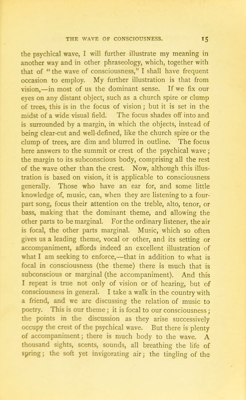 the psychical wave, I will further illustrate my meaning in another way and in other phraseology, which, together with that of “ the wave of consciousness,” I shall have frequent occasion to employ. My further illustration is that from vision,—in most of us the dominant sense. If we fix our eyes on any distant object, such as a church spire or clump of trees, this is in the focus of vision; but it is set in the midst of a wide visual field. The focus shades off into and is surrounded by a margin, in which the objects, instead of being clear-cut and well-defined, like the church spire or the clump of trees, are dim and blurred in outline. The focus here answers to the summit or crest of the psychical wave; the margin to its subconscious body, comprising all the rest of the wave other than the crest. Now, although this illus- tration is based on vision, it is applicable to consciousness generally. Those who have an ear for, and some little knowledge of, music, can, when they are listening to a four- part song, focus their attention on the treble, alto, tenor, or bass, making that the dominant theme, and allowing the other parts to be marginal. For the ordinary listener, the air is focal, the other parts marginal. Music, which so often gives us a leading theme, vocal or other, and its setting or accompaniment, affords indeed an excellent illustration of what I am seeking to enforce,—that in addition to what is focal in consciousness (the theme) there is much that is subconscious or marginal (the accompaniment). And this I repeat is true not only of vision or of hearing, but of consciousness in general. I take a walk in the country with a friend, and we are discussing the relation of music to poetry. This is our theme; it is focal to our consciousness; the points in the discussion as they arise successively occupy the crest of the psychical wave. But there is plenty of accompaniment; there is much body to the wave. A thousand sights, scents, sounds, all breathing the life of spring; the soft yet invigorating air; the tingling of the