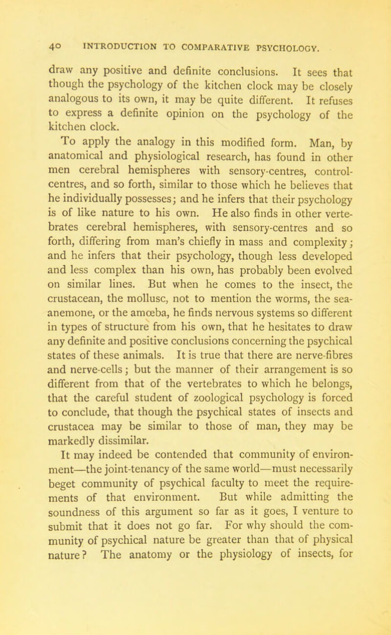 draw any positive and definite conclusions. It sees that though the psychology of the kitchen clock may be closely analogous to its own, it may be quite different. It refuses to express a definite opinion on the psychology of the kitchen clock. To apply the analogy in this modified form. Man, by anatomical and physiological research, has found in other men cerebral hemispheres with sensory-centres, control- centres, and so forth, similar to those which he believes that he individually possesses; and he infers that their psychology is of like nature to his own. He also finds in other verte- brates cerebral hemispheres, with sensory-centres and so forth, differing from man’s chiefly in mass and complexity; and he infers that their psychology, though less developed and less complex than his own, has probably been evolved on similar lines. But when he comes to the insect, the crustacean, the mollusc, not to mention the worms, the sea- anemone, or the amoeba, he finds nervous systems so different in types of structure from his own, that he hesitates to draw any definite and positive conclusions concerning the psychical states of these animals. It is true that there are nerve-fibres and nerve-cells; but the manner of their arrangement is so different from that of the vertebrates to which he belongs, that the careful student of zoological psychology is forced to conclude, that though the psychical states of insects and Crustacea may be similar to those of man, they may be markedly dissimilar. It may indeed be contended that community of environ- ment—the joint-tenancy of the same world—must necessarily beget community of psychical faculty to meet the require- ments of that environment. But while admitting the soundness of this argument so far as it goes, I venture to submit that it does not go far. For why should the com- munity of psychical nature be greater than that of physical nature? The anatomy or the physiology of insects, for