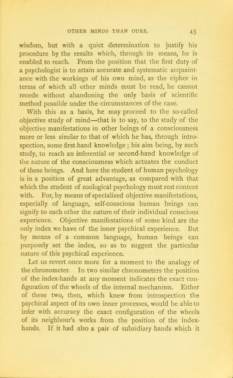 wisdom, but with a quiet determination to justify his procedure by the results which, through its means, he is enabled to reach. From the position that the first duty of a psychologist is to attain accurate and systematic acquaint- ance with the workings of his own mind, as the cipher in terms of which all other minds must be read, he cannot recede without abandoning the only basis of scientific method possible under the circumstances of the case. With this as a basis, he may proceed to the so-called objective study of mind—that is to say, to the study of the objective manifestations in other beings of a consciousness more or less similar to that of which he has, through intro- spection, some first-hand knowledge ; his aim being, by such study, to reach an inferential or second-hand knowledge of the nature of the consciousness which actuates the conduct of these beings. And here the student of human psychology is in a position of great advantage, as compared with that which the student of zoological psychology must rest content with. For, by means of specialized objective manifestations, especially of language, self-conscious human beings can signify to each other the nature of their individual conscious experience. Objective manifestations of some kind are the only index we have of the inner psychical experience. But by means of a common language, human beings can purposely set the index, so as to suggest the particular nature of this psychical experience. Let us revert once more for a moment to the analogy of the chronometer. In two similar chronometers the position of the index-hands at any moment indicates the exact con- figuration of the wheels of the internal mechanism. Either of these two, then, which knew from introspection the psychical aspect of its own inner processes, would be able to infer with accuracy the exact configuration of the wheels of its neighbour’s works from the position of the index- hands. If it had also a pair of subsidiary hands which it