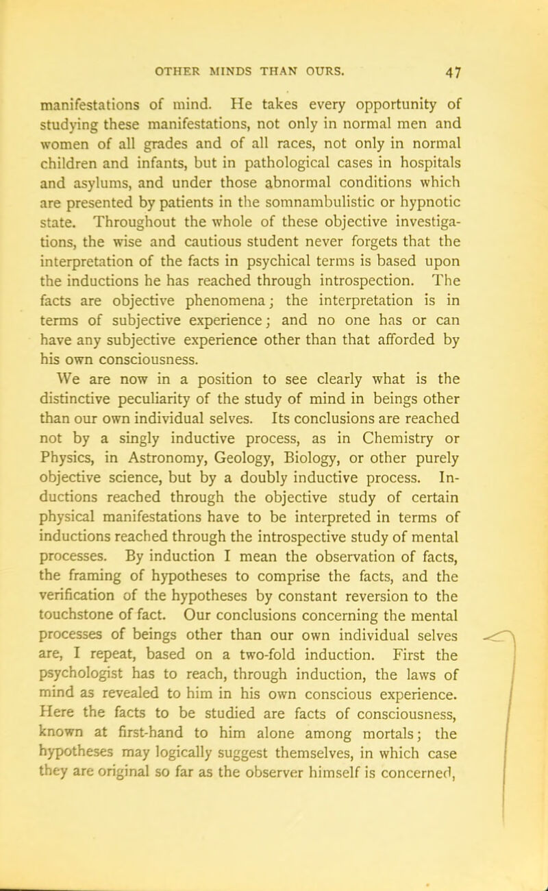 manifestations of mind. He takes every opportunity of studying these manifestations, not only in normal men and women of all grades and of all races, not only in normal children and infants, but in pathological cases in hospitals and asylums, and under those abnormal conditions which are presented by patients in the somnambulistic or hypnotic state. Throughout the whole of these objective investiga- tions, the wise and cautious student never forgets that the interpretation of the facts in psychical terms is based upon the inductions he has reached through introspection. The facts are objective phenomena; the interpretation is in terms of subjective experience; and no one has or can have any subjective experience other than that afforded by his own consciousness. We are now in a position to see clearly what is the distinctive peculiarity of the study of mind in beings other than our own individual selves. Its conclusions are reached not by a singly inductive process, as in Chemistry or Physics, in Astronomy, Geology, Biology, or other purely objective science, but by a doubly inductive process. In- ductions reached through the objective study of certain physical manifestations have to be interpreted in terms of inductions reached through the introspective study of mental processes. By induction I mean the observation of facts, the framing of hypotheses to comprise the facts, and the verification of the hypotheses by constant reversion to the touchstone of fact. Our conclusions concerning the mental processes of beings other than our own individual selves are, I repeat, based on a two-fold induction. First the psychologist has to reach, through induction, the laws of mind as revealed to him in his own conscious experience. Here the facts to be studied are facts of consciousness, known at first-hand to him alone among mortals; the hypotheses may logically suggest themselves, in which case they are original so far as the observer himself is concerned,