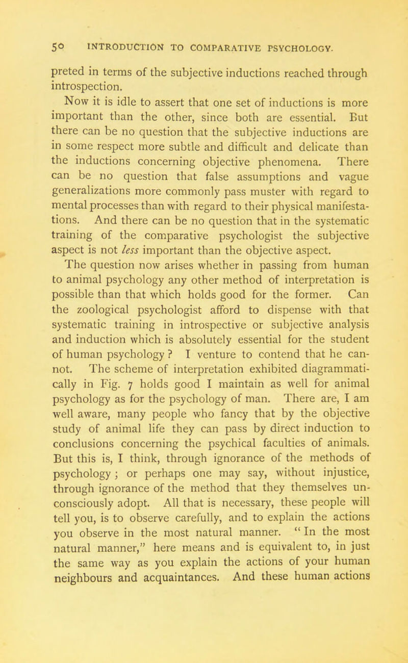 preted in terms of the subjective inductions reached through introspection. Now it is idle to assert that one set of inductions is more important than the other, since both are essential. But there can be no question that the subjective inductions are in some respect more subtle and difficult and delicate than the inductions concerning objective phenomena. There can be no question that false assumptions and vague generalizations more commonly pass muster with regard to mental processes than with regard to their physical manifesta- tions. And there can be no question that in the systematic training of the comparative psychologist the subjective aspect is not less important than the objective aspect. The question now arises whether in passing from human to animal psychology any other method of interpretation is possible than that which holds good for the former. Can the zoological psychologist afford to dispense with that systematic training in introspective or subjective analysis and induction which is absolutely essential for the student of human psychology ? I venture to contend that he can- not. The scheme of interpretation exhibited diagrammati- cally in Fig. 7 holds good I maintain as well for animal psychology as for the psychology of man. There are, I am well aware, many people who fancy that by the objective study of animal life they can pass by direct induction to conclusions concerning the psychical faculties of animals. But this is, I think, through ignorance of the methods of psychology ; or perhaps one may say, without injustice, through ignorance of the method that they themselves un- consciously adopt. All that is necessary, these people will tell you, is to observe carefully, and to explain the actions you observe in the most natural manner. “ In the most natural manner,” here means and is equivalent to, in just the same way as you explain the actions of your human neighbours and acquaintances. And these human actions