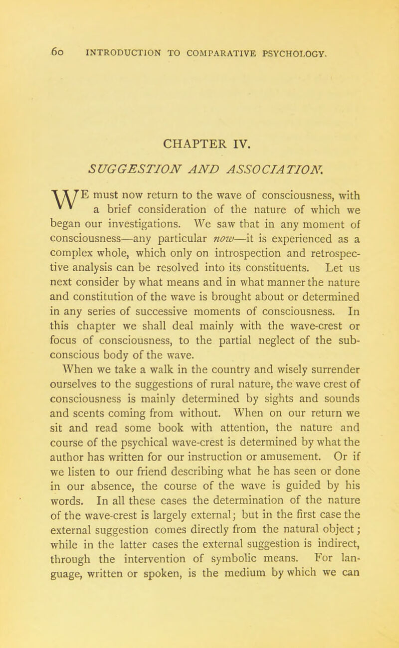 CHAPTER IV. SUGGESTION AND ASSOCIATION. E must now return to the wave of consciousness, with a brief consideration of the nature of which we began our investigations. We saw that in any moment of consciousness—any particular now—it is experienced as a complex whole, which only on introspection and retrospec- tive analysis can be resolved into its constituents. Let us next consider by what means and in what manner the nature and constitution of the wave is brought about or determined in any series of successive moments of consciousness. In this chapter we shall deal mainly with the wave-crest or focus of consciousness, to the partial neglect of the sub- conscious body of the wave. When we take a walk in the country and wisely surrender ourselves to the suggestions of rural nature, the wave crest of consciousness is mainly determined by sights and sounds and scents coming from without. When on our return we sit and read some book with attention, the nature and course of the psychical wave-crest is determined by what the author has written for our instruction or amusement. Or if we listen to our friend describing what he has seen or done in our absence, the course of the wave is guided by his words. In all these cases the determination of the nature of the wave-crest is largely external; but in the first case the external suggestion comes directly from the natural object; while in the latter cases the external suggestion is indirect, through the intervention of symbolic means. For lan- guage, written or spoken, is the medium by which we can