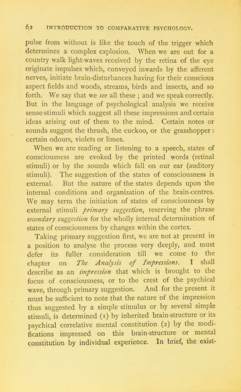 pulse from without is like the touch of the trigger which determines a complex explosion. When we are out for a country walk light-waves received by the retina of the eye originate impulses which, conveyed inwards by the afferent nerves, initiate brain-disturbances having for their conscious aspect fields and woods, streams, birds and insects, and so forth. We say that we see all these ; and we speak correctly. But in the language of psychological analysis we receive sense-stimuli which suggest all these impressions and certain ideas arising out of them to the mind. Certain notes or sounds suggest the thrush, the cuckoo, or the grasshopper : certain odours, violets or limes. When we are reading or listening to a speech, states of consciousness are evoked by the printed words (retinal stimuli) or by the sounds which fall on our ear (auditory stimuli). The suggestion of the states of consciousness is external. But the nature of the states depends upon the internal conditions and organization of the brain-centres. We may term the initiation of states of consciousness by external stimuli primary suggestion, reserving the phrase secondary suggestion for the wholly internal determination of states of consciousness by changes within the cortex. Taking primary suggestion first, we are not at present in a position to analyse the process very deeply, and must defer its fuller consideration till we come to the chapter on The Analysis of Impressions. I shall describe as an impression that which is brought to the focus of consciousness, or to the crest of the psychical wave, through primary suggestion. And for the present it must be sufficient to note that the nature of the impression thus suggested by a simple stimulus or by several simple stimuli, is determined (i) by inherited brain-structure or its psychical correlative mental constitution (2) by the modi- fications impressed on this brain-structure or mental constitution by individual experience. In brief, the exist-