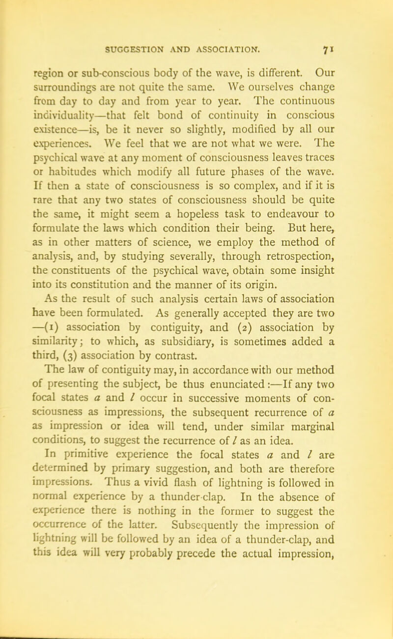 region or sub-conscious body of the wave, is different. Our surroundings are not quite the same. We ourselves change from day to day and from year to year. The continuous individuality—that felt bond of continuity in conscious existence—is, be it never so slightly, modified by all our experiences. We feel that we are not what we were. The psychical wave at any moment of consciousness leaves traces or habitudes which modify all future phases of the wave. If then a state of consciousness is so complex, and if it is rare that any two states of consciousness should be quite the same, it might seem a hopeless task to endeavour to formulate the laws which condition their being. But here, as in other matters of science, we employ the method of analysis, and, by studying severally, through retrospection, the constituents of the psychical wave, obtain some insight into its constitution and the manner of its origin. As the result of such analysis certain laws of association have been formulated. As generally accepted they are two —(i) association by contiguity, and (2) association by similarity; to which, as subsidiary, is sometimes added a third, (3) association by contrast. The law of contiguity may, in accordance with our method of presenting the subject, be thus enunciated :—If any two focal states a and l occur in successive moments of con- sciousness as impressions, the subsequent recurrence of a as impression or idea will tend, under similar marginal conditions, to suggest the recurrence of / as an idea. In primitive experience the focal states a and / are determined by primary suggestion, and both are therefore impressions. Thus a vivid flash of lightning is followed in normal experience by a thunder clap. In the absence of experience there is nothing in the former to suggest the occurrence of the latter. Subsequently the impression of lightning will be followed by an idea of a thunder-clap, and this idea will very probably precede the actual impression,