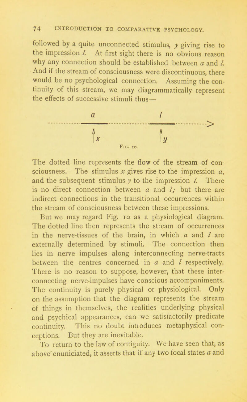 followed by a quite unconnected stimulus, y giving rise to the impression /. At first sight there is no obvious reason why any connection should be established between a and l. And if the stream of consciousness were discontinuous, there would be no psychological connection. Assuming the con- tinuity of this stream, we may diagrammatically represent the effects of successive stimuli thus— a x Fig. io. The dotted line represents the flow of the stream of con- sciousness. The stimulus x gives rise to the impression a, and the subsequent stimulus jy to the impression /. There is no direct connection between a and l; but there are indirect connections in the transitional occurrences within the stream of consciousness between these impressions. But we may regard Fig. io as a physiological diagram. The dotted line then represents the stream of occurrences in the nerve-tissues of the brain, in which a and / are externally determined by stimuli. The connection then lies in nerve impulses along interconnecting nerve-tracts between the centres concerned in a and / respectively. There is no reason to suppose, however, that these inter- connecting nerve-impulses have conscious accompaniments. The continuity is purely physical or physiological. Only on the assumption that the diagram represents the stream of things in themselves, the realities underlying physical and psychical appearances, can we satisfactorily predicate continuity. This no doubt introduces metaphysical con- ceptions. But they are inevitable. To return to the law of contiguity. We have seen that, as above' enuniciated, it asserts that if any two focal states a and A /