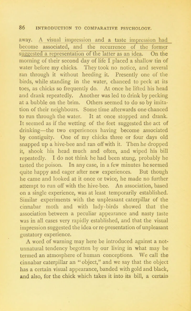 away. A visual impression and a taste impression had become associated, and the recurrence of the former suggested a representation of the latter as an idea. On the morning of their second day of life I placed a shallow tin of water before my chicks. They took no notice, and several ran through it without heeding it. Presently one of the birds, while standing in the water, chanced to peck at its toes, as chicks so frequently do. At once he lifted his head and drank repeatedly. Another was led to drink by pecking at a bubble on the brim. Others seemed to do so by imita- tion of their neighbours. Some time afterwards one chanced to run through the water. It at once stopped and drank. It seemed as if the wetting of the feet suggested the act of drinking—the two experiences having become associated by contiguity. One of my chicks three or four days old snapped up a hive-bee and ran off with it. Then he dropped it, shook his head much and often, and wiped his bill repeatedly. I do not think he had been stung, probably he tasted the poison. In any case, in a few minutes he seemed quite happy and eager after new experiences. But though he came and looked at it once or twice, he made no further attempt to run off with the hive-bee. An association, based on a single experience, was at least temporarily established. Similar experiments with the unpleasant caterpillar of the cinnabar moth and with lady-birds showed that the association between a peculiar appearance and nasty taste was in all cases very rapidly established, and that the visual impression suggested the idea or re-presentation of unpleasant gustatory experience. A word of warning may here be introduced against a not- unnatural tendency begotten by our living in what may be termed an atmosphere of human conceptions. We call the cinnabar caterpillar an “ object,” and we say that the object has a certain visual appearance, banded with gold and black, and also, for the chick which takes it into its bill, a certain