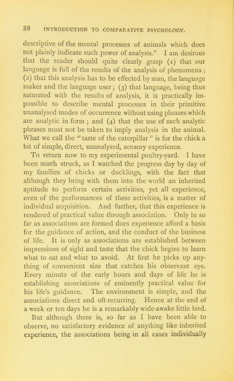 descriptive of the mental processes of animals which does not plainly indicate such power of analysis.” I am desirous that the reader should quite clearly grasp (i) that our language is full of the results of the analysis of phenomena ; (2) that this analysis has to be effected by man, the language maker and the language user; (3) that language, being thus saturated with the results of analysis, it is practically im- possible to describe mental processes in their primitive unanalysed modes of occurrence without using phrases which are analytic in form ; and (4) that the use of such analytic phrases must not be taken to imply analysis in the animal. What we call the “ taste of the caterpillar ” is for the chick a bit of simple, direct, unanalysed, sensory experience. To return now to my experimental poultry-yard. I have been much struck, as I watched the progress day by day of my families of chicks or ducklings, with the fact that although they bring with them into the world an inherited aptitude to perform certain activities, yet all experience, even of the performances of these activities, is a matter of individual acquisition. And further, that this experience is rendered of practical value through association. Only in so far as associations are formed does experience afford a basis for the guidance of action, and the conduct of the business of life. It is only as associations are established between impressions of sight and taste that the chick begins to learn what to eat and what to avoid. At first he picks up any- thing of convenient size that catches his observant eye. Every minute of the early hours and days of life he is establishing associations of eminently practical value for his life’s guidance. The environment is simple, and the associations direct and oft-recurring. Hence at the end of a week or ten days he is a remarkably wide-awake little bird. But although there is, so far as I have been able to observe, no satisfactory evidence of anything like inherited experience, the associations being in all cases individually